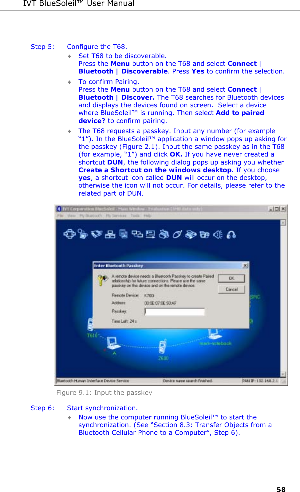 IVT BlueSoleil&trade; User Manual     58  Step 5:  Configure the T68. &diams; Set T68 to be discoverable. Press the Menu button on the T68 and select Connect | Bluetooth | Discoverable. Press Yes to confirm the selection. &diams; To confirm Pairing. Press the Menu button on the T68 and select Connect | Bluetooth | Discover. The T68 searches for Bluetooth devices and displays the devices found on screen.  Select a device where BlueSoleil&trade; is running. Then select Add to paired device? to confirm pairing. &diams; The T68 requests a passkey. Input any number (for example &ldquo;1&rdquo;). In the BlueSoleil&trade; application a window pops up asking for the passkey (Figure 2.1). Input the same passkey as in the T68 (for example, &ldquo;1&rdquo;) and click OK. If you have never created a shortcut DUN, the following dialog pops up asking you whether Create a Shortcut on the windows desktop. If you choose yes, a shortcut icon called DUN will occur on the desktop, otherwise the icon will not occur. For details, please refer to the related part of DUN.  Figure 9.1: Input the passkey Step 6:  Start synchronization.  &diams; Now use the computer running BlueSoleil&trade; to start the synchronization. (See &ldquo;Section 8.3: Transfer Objects from a Bluetooth Cellular Phone to a Computer&rdquo;, Step 6). 