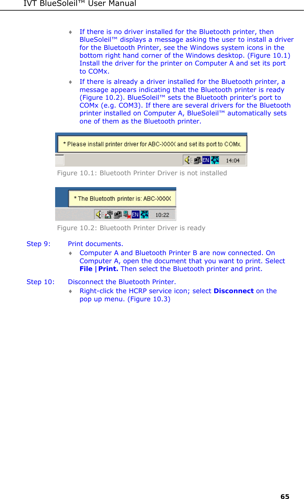 IVT BlueSoleil&trade; User Manual     65 &diams; If there is no driver installed for the Bluetooth printer, then BlueSoleil&trade; displays a message asking the user to install a driver for the Bluetooth Printer, see the Windows system icons in the bottom right hand corner of the Windows desktop. (Figure 10.1) Install the driver for the printer on Computer A and set its port to COMx. &diams; If there is already a driver installed for the Bluetooth printer, a message appears indicating that the Bluetooth printer is ready (Figure 10.2). BlueSoleil&trade; sets the Bluetooth printer&rsquo;s port to COMx (e.g. COM3). If there are several drivers for the Bluetooth printer installed on Computer A, BlueSoleil&trade; automatically sets one of them as the Bluetooth printer.  Figure 10.1: Bluetooth Printer Driver is not installed  Figure 10.2: Bluetooth Printer Driver is ready  Step 9:  Print documents. &diams; Computer A and Bluetooth Printer B are now connected. On Computer A, open the document that you want to print. Select File |Print. Then select the Bluetooth printer and print. Step 10:  Disconnect the Bluetooth Printer. &diams; Right-click the HCRP service icon; select Disconnect on the pop up menu. (Figure 10.3) 