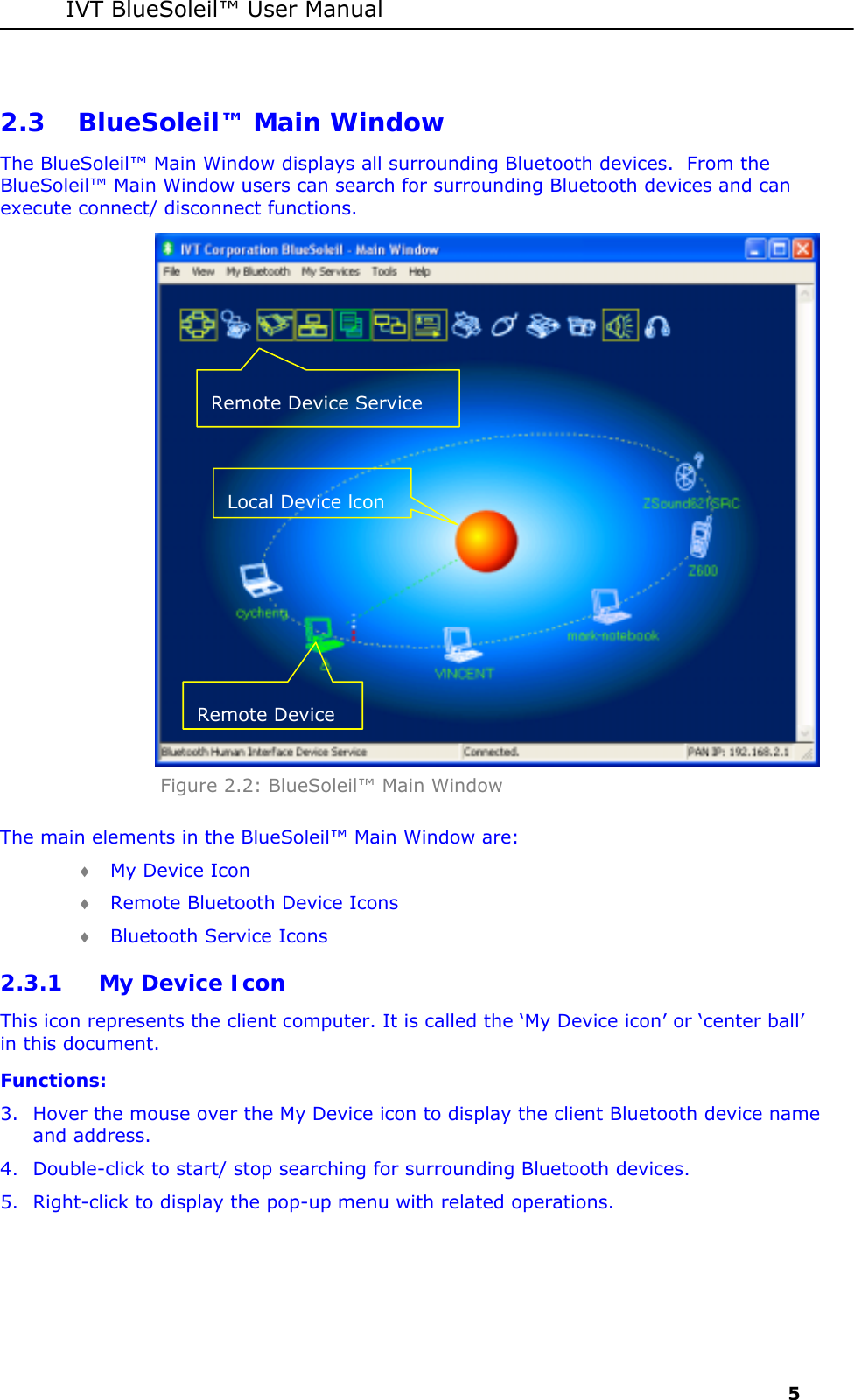 IVT BlueSoleil&trade; User Manual     5 2.3 BlueSoleil&trade; Main Window The BlueSoleil&trade; Main Window displays all surrounding Bluetooth devices.  From the BlueSoleil&trade; Main Window users can search for surrounding Bluetooth devices and can execute connect/ disconnect functions.  Figure 2.2: BlueSoleil&trade; Main Window The main elements in the BlueSoleil&trade; Main Window are: &diams; My Device Icon &diams; Remote Bluetooth Device Icons &diams; Bluetooth Service Icons 2.3.1 My Device Icon This icon represents the client computer. It is called the &lsquo;My Device icon&rsquo; or &lsquo;center ball&rsquo; in this document. Functions: 3. Hover the mouse over the My Device icon to display the client Bluetooth device name and address. 4. Double-click to start/ stop searching for surrounding Bluetooth devices. 5. Right-click to display the pop-up menu with related operations. Remote Device Service Local Device lcon Remote Device 