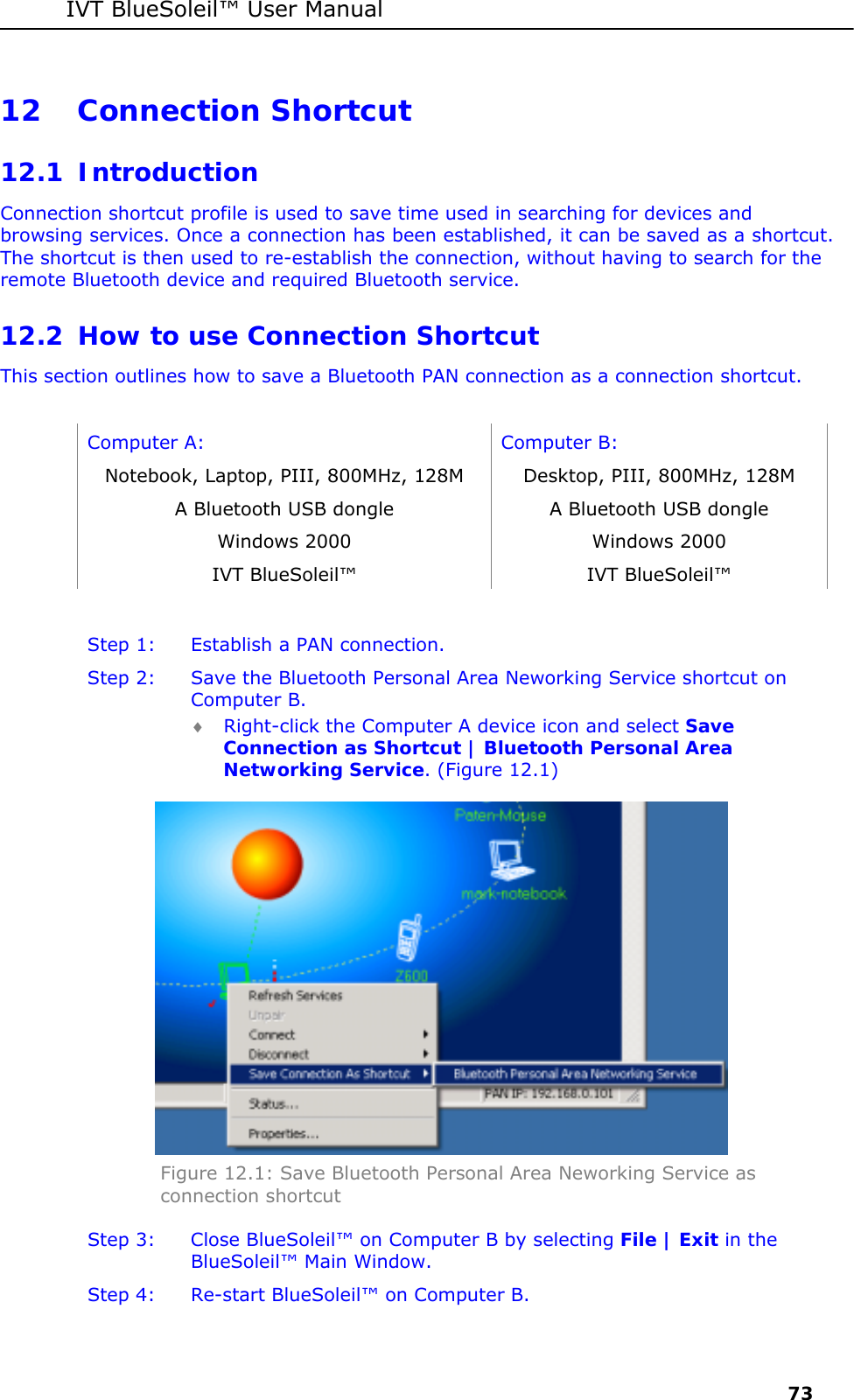 IVT BlueSoleil&trade; User Manual     73 12 Connection Shortcut 12.1 Introduction Connection shortcut profile is used to save time used in searching for devices and browsing services. Once a connection has been established, it can be saved as a shortcut. The shortcut is then used to re-establish the connection, without having to search for the remote Bluetooth device and required Bluetooth service. 12.2 How to use Connection Shortcut This section outlines how to save a Bluetooth PAN connection as a connection shortcut.  Computer A:  Computer B: Notebook, Laptop, PIII, 800MHz, 128M  Desktop, PIII, 800MHz, 128M A Bluetooth USB dongle  A Bluetooth USB dongle Windows 2000  Windows 2000 IVT BlueSoleil&trade;  IVT BlueSoleil&trade;  Step 1:  Establish a PAN connection. Step 2:  Save the Bluetooth Personal Area Neworking Service shortcut on Computer B. &diams; Right-click the Computer A device icon and select Save Connection as Shortcut | Bluetooth Personal Area Networking Service. (Figure 12.1)  Figure 12.1: Save Bluetooth Personal Area Neworking Service as connection shortcut Step 3:  Close BlueSoleil&trade; on Computer B by selecting File | Exit in the  BlueSoleil&trade; Main Window. Step 4:  Re-start BlueSoleil&trade; on Computer B.   