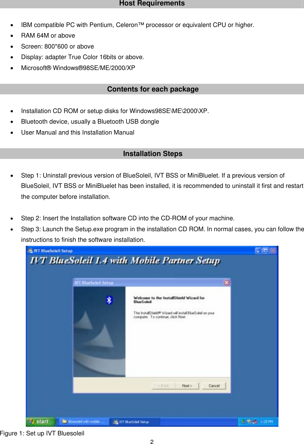  2Host Requirements  &bull;  IBM compatible PC with Pentium, Celeron&trade; processor or equivalent CPU or higher. &bull;  RAM 64M or above &bull;  Screen: 800*600 or above &bull;  Display: adapter True Color 16bits or above. &bull; Microsoft&reg; Windows&reg;98SE/ME/2000/XP  Contents for each package  &bull;  Installation CD ROM or setup disks for Windows98SE\ME\2000\XP. &bull;  Bluetooth device, usually a Bluetooth USB dongle &bull;  User Manual and this Installation Manual  Installation Steps  &bull;  Step 1: Uninstall previous version of BlueSoleil, IVT BSS or MiniBluelet. If a previous version of BlueSoleil, IVT BSS or MiniBluelet has been installed, it is recommended to uninstall it first and restart the computer before installation.  &bull; Step 2: Insert the Installation software CD into the CD-ROM of your machine. &bull; Step 3: Launch the Setup.exe program in the installation CD ROM. In normal cases, you can follow the instructions to finish the software installation.        Figure 1: Set up IVT Bluesoleil 