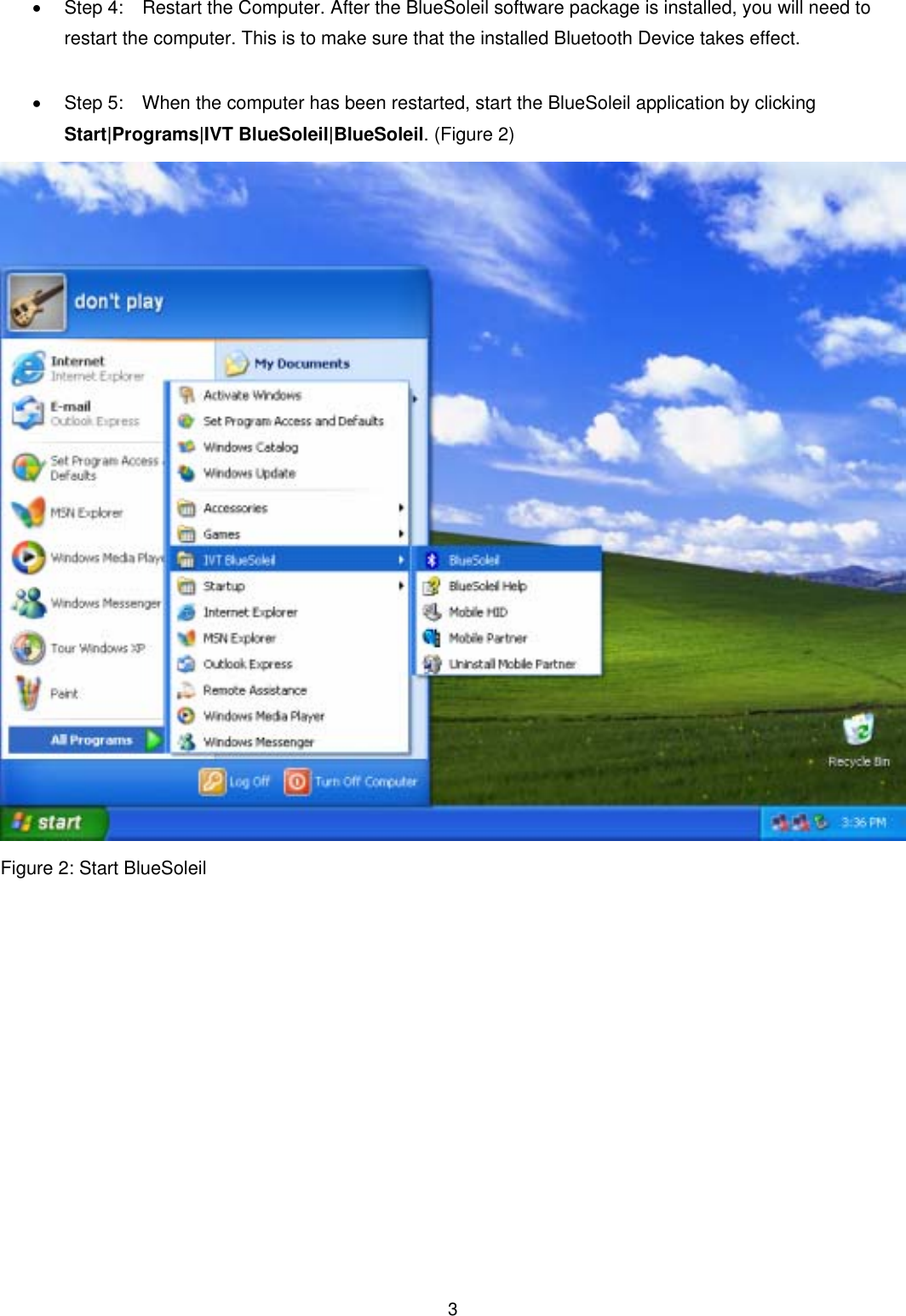  3&bull; Step 4:   Restart the Computer. After the BlueSoleil software package is installed, you will need to restart the computer. This is to make sure that the installed Bluetooth Device takes effect.  &bull;  Step 5:    When the computer has been restarted, start the BlueSoleil application by clicking Start|Programs|IVT BlueSoleil|BlueSoleil. (Figure 2)  Figure 2: Start BlueSoleil              
