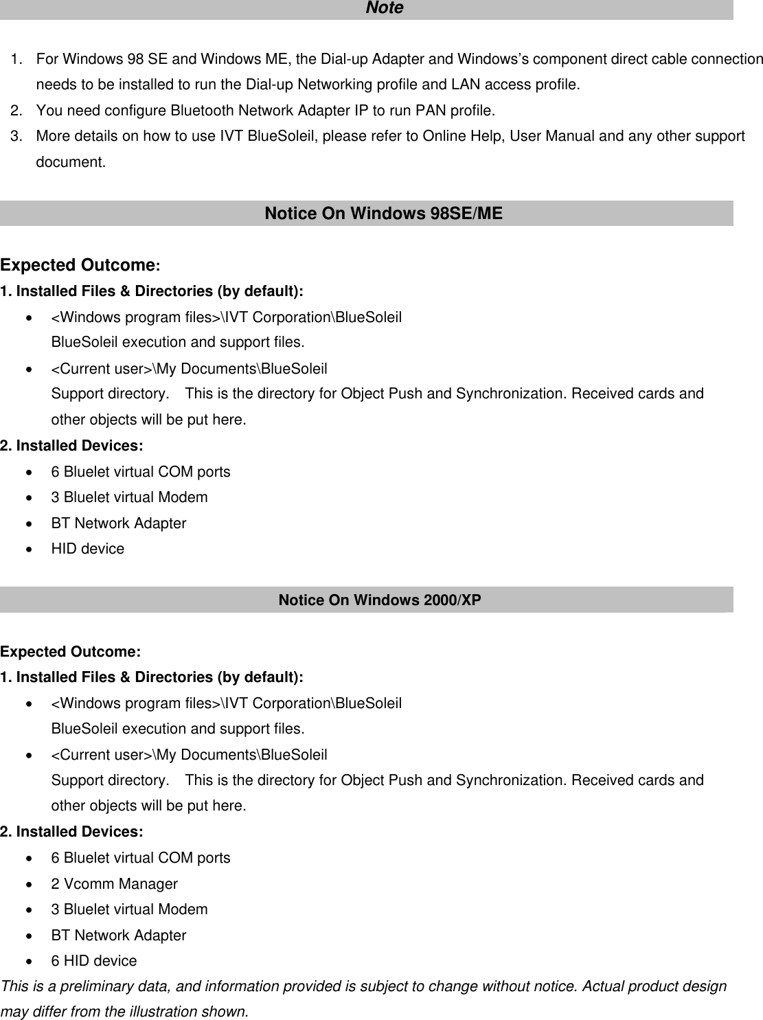  4Note  1.  For Windows 98 SE and Windows ME, the Dial-up Adapter and Windows&rsquo;s component direct cable connection needs to be installed to run the Dial-up Networking profile and LAN access profile. 2.  You need configure Bluetooth Network Adapter IP to run PAN profile.   3.  More details on how to use IVT BlueSoleil, please refer to Online Help, User Manual and any other support document.  Notice On Windows 98SE/ME  Expected Outcome: 1. Installed Files &amp; Directories (by default): &bull;  <Windows program files>\IVT Corporation\BlueSoleil BlueSoleil execution and support files. &bull;  <Current user>\My Documents\BlueSoleil Support directory.    This is the directory for Object Push and Synchronization. Received cards and other objects will be put here. 2. Installed Devices: &bull;  6 Bluelet virtual COM ports &bull;  3 Bluelet virtual Modem &bull;  BT Network Adapter &bull; HID device  Notice On Windows 2000/XP  Expected Outcome: 1. Installed Files &amp; Directories (by default): &bull;  <Windows program files>\IVT Corporation\BlueSoleil BlueSoleil execution and support files. &bull;  <Current user>\My Documents\BlueSoleil Support directory.    This is the directory for Object Push and Synchronization. Received cards and other objects will be put here. 2. Installed Devices: &bull;  6 Bluelet virtual COM ports &bull; 2 Vcomm Manager &bull;  3 Bluelet virtual Modem &bull;  BT Network Adapter &bull;  6 HID device This is a preliminary data, and information provided is subject to change without notice. Actual product design may differ from the illustration shown.    