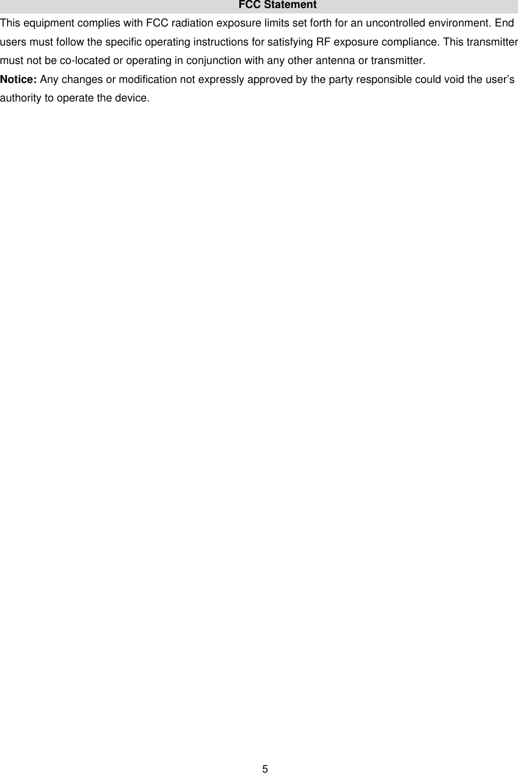  5FCC Statement This equipment complies with FCC radiation exposure limits set forth for an uncontrolled environment. End users must follow the specific operating instructions for satisfying RF exposure compliance. This transmitter must not be co-located or operating in conjunction with any other antenna or transmitter.   Notice: Any changes or modification not expressly approved by the party responsible could void the user&rsquo;s authority to operate the device. 