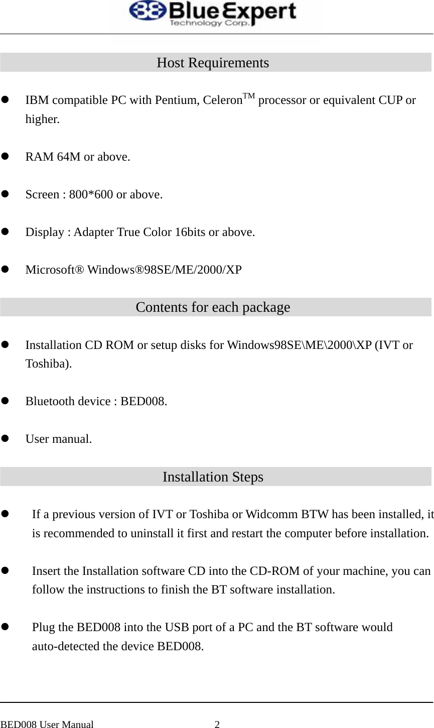  Host Requirements  z IBM compatible PC with Pentium, CeleronTM processor or equivalent CUP or higher.   z RAM 64M or above.    z Screen : 800*600 or above.    z Display : Adapter True Color 16bits or above.    z Microsoft&reg; Windows&reg;98SE/ME/2000/XP  Contents for each package  z Installation CD ROM or setup disks for Windows98SE\ME\2000\XP (IVT or Toshiba).   z Bluetooth device : BED008.    z User manual.  Installation Steps  z If a previous version of IVT or Toshiba or Widcomm BTW has been installed, it is recommended to uninstall it first and restart the computer before installation.  z Insert the Installation software CD into the CD-ROM of your machine, you can follow the instructions to finish the BT software installation.  z Plug the BED008 into the USB port of a PC and the BT software would auto-detected the device BED008.     BED008 User Manual  2