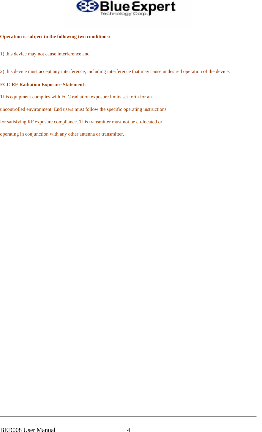  Operation is subject to the following two conditions:  1) this device may not cause interference and  2) this device must accept any interference, including interference that may cause undesired operation of the device. FCC RF Radiation Exposure Statement: This equipment complies with FCC radiation exposure limits set forth for an uncontrolled environment. End users must follow the specific operating instructions for satisfying RF exposure compliance. This transmitter must not be co-located or operating in conjunction with any other antenna or transmitter.             BED008 User Manual  4