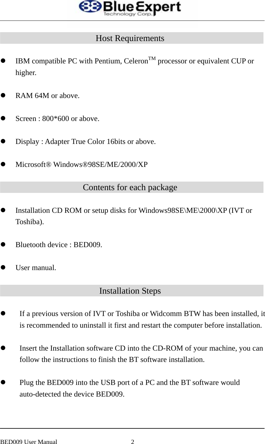  Host Requirements  z IBM compatible PC with Pentium, CeleronTM processor or equivalent CUP or higher.   z RAM 64M or above.    z Screen : 800*600 or above.    z Display : Adapter True Color 16bits or above.    z Microsoft&reg; Windows&reg;98SE/ME/2000/XP  Contents for each package  z Installation CD ROM or setup disks for Windows98SE\ME\2000\XP (IVT or Toshiba).   z Bluetooth device : BED009.    z User manual.  Installation Steps  z If a previous version of IVT or Toshiba or Widcomm BTW has been installed, it is recommended to uninstall it first and restart the computer before installation.  z Insert the Installation software CD into the CD-ROM of your machine, you can follow the instructions to finish the BT software installation.  z Plug the BED009 into the USB port of a PC and the BT software would auto-detected the device BED009.     BED009 User Manual  2