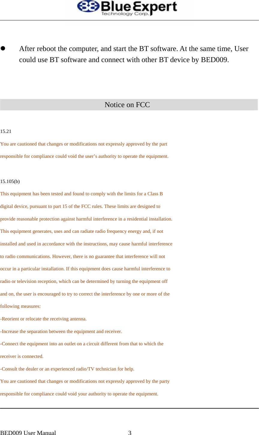   z After reboot the computer, and start the BT software. At the same time, User could use BT software and connect with other BT device by BED009.    Notice on FCC  15.21 You are cautioned that changes or modifications not expressly approved by the part     responsible for compliance could void the user&rsquo;s authority to operate the equipment.   15.105(b) This equipment has been tested and found to comply with the limits for a Class B digital device, pursuant to part 15 of the FCC rules. These limits are designed to provide reasonable protection against harmful interference in a residential installation. This equipment generates, uses and can radiate radio frequency energy and, if not installed and used in accordance with the instructions, may cause harmful interference to radio communications. However, there is no guarantee that interference will not occur in a particular installation. If this equipment does cause harmful interference to radio or television reception, which can be determined by turning the equipment off and on, the user is encouraged to try to correct the interference by one or more of the following measures: -Reorient or relocate the receiving antenna. -Increase the separation between the equipment and receiver. -Connect the equipment into an outlet on a circuit different from that to which the receiver is connected. -Consult the dealer or an experienced radio/TV technician for help. You are cautioned that changes or modifications not expressly approved by the party responsible for compliance could void your authority to operate the equipment.   BED009 User Manual  3