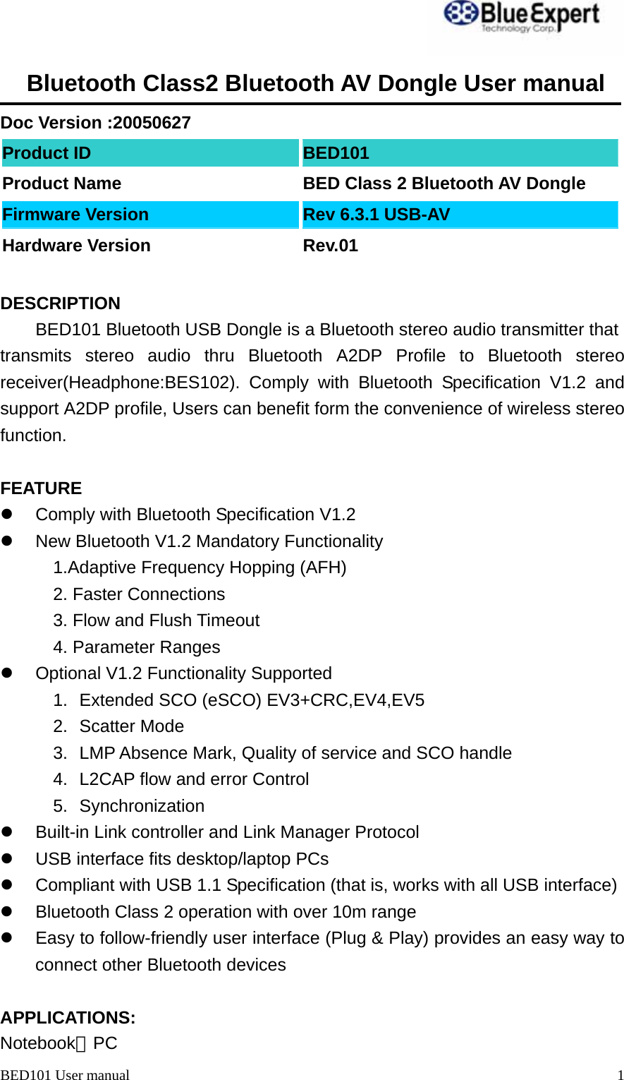 BED101 User manual  1Bluetooth Class2 Bluetooth AV Dongle User manual  Doc Version :20050627 Product ID  BED101 Product Name  BED Class 2 Bluetooth AV Dongle Firmware Version  Rev 6.3.1 USB-AV Hardware Version  Rev.01  DESCRIPTION BED101 Bluetooth USB Dongle is a Bluetooth stereo audio transmitter that transmits stereo audio thru Bluetooth A2DP Profile to Bluetooth stereo receiver(Headphone:BES102). Comply with Bluetooth Specification V1.2 and support A2DP profile, Users can benefit form the convenience of wireless stereo function.  FEATURE z  Comply with Bluetooth Specification V1.2 z  New Bluetooth V1.2 Mandatory Functionality 1.Adaptive Frequency Hopping (AFH) 2. Faster Connections 3. Flow and Flush Timeout 4. Parameter Ranges z  Optional V1.2 Functionality Supported 1.  Extended SCO (eSCO) EV3+CRC,EV4,EV5 2. Scatter Mode 3.  LMP Absence Mark, Quality of service and SCO handle 4.  L2CAP flow and error Control 5. Synchronization z  Built-in Link controller and Link Manager Protocol z  USB interface fits desktop/laptop PCs z  Compliant with USB 1.1 Specification (that is, works with all USB interface) z  Bluetooth Class 2 operation with over 10m range z  Easy to follow-friendly user interface (Plug &amp; Play) provides an easy way to connect other Bluetooth devices  APPLICATIONS: Notebook、PC 