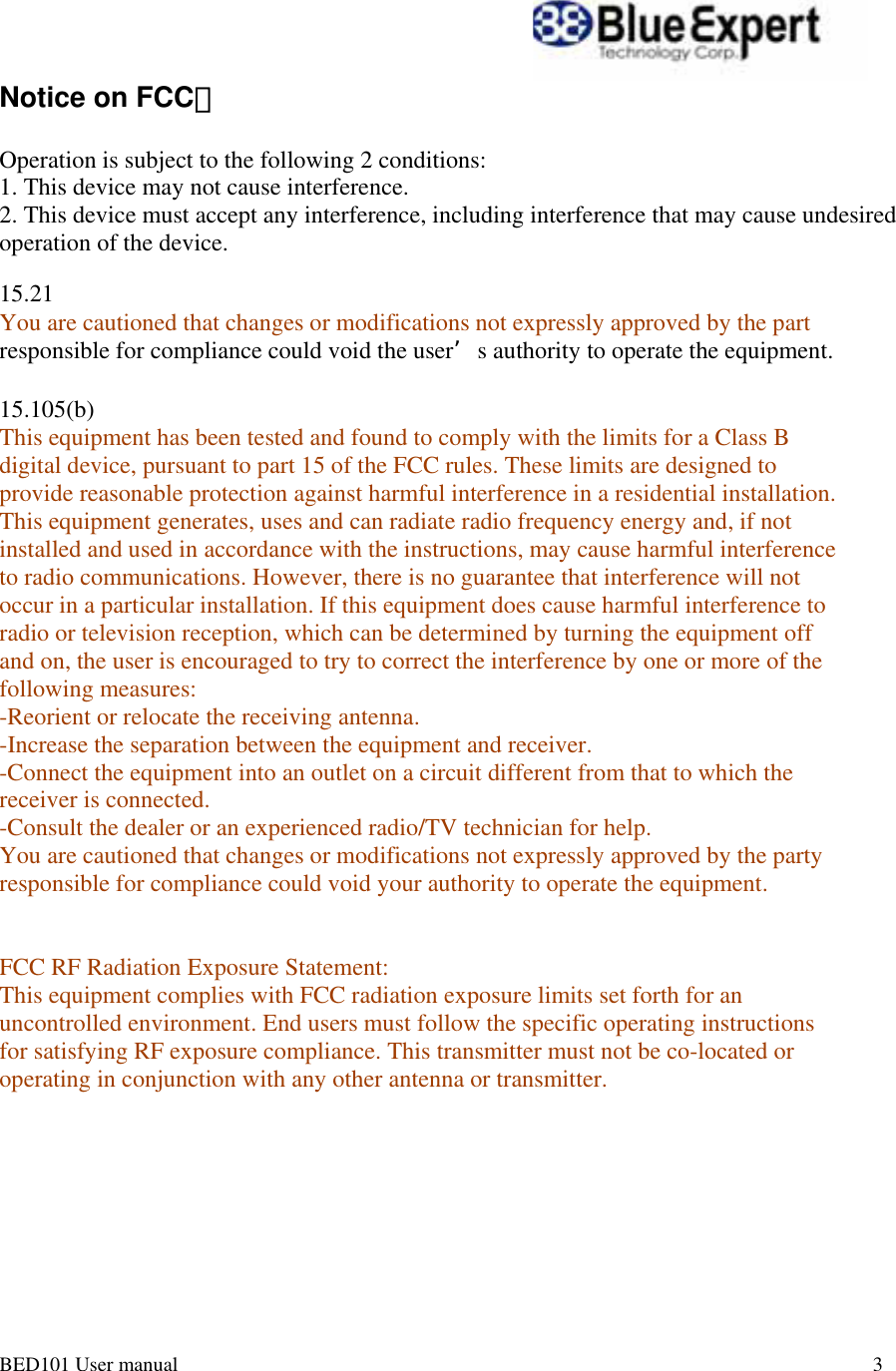 BED101 User manual       3                                                                                           Notice on FCC：   Operation is subject to the following 2 conditions: 1. This device may not cause interference.  2. This device must accept any interference, including interference that may cause undesired operation of the device.  15.21  You are cautioned that changes or modifications not expressly approved by the part  responsible for compliance could void the user&rsquo;s authority to operate the equipment.   15.105(b)  This equipment has been tested and found to comply with the limits for a Class B  digital device, pursuant to part 15 of the FCC rules. These limits are designed to  provide reasonable protection against harmful interference in a residential installation.  This equipment generates, uses and can radiate radio frequency energy and, if not  installed and used in accordance with the instructions, may cause harmful interference  to radio communications. However, there is no guarantee that interference will not  occur in a particular installation. If this equipment does cause harmful interference to  radio or television reception, which can be determined by turning the equipment off  and on, the user is encouraged to try to correct the interference by one or more of the  following measures:  -Reorient or relocate the receiving antenna.  -Increase the separation between the equipment and receiver.  -Connect the equipment into an outlet on a circuit different from that to which the  receiver is connected.  -Consult the dealer or an experienced radio/TV technician for help.  You are cautioned that changes or modifications not expressly approved by the party  responsible for compliance could void your authority to operate the equipment.    FCC RF Radiation Exposure Statement:  This equipment complies with FCC radiation exposure limits set forth for an  uncontrolled environment. End users must follow the specific operating instructions  for satisfying RF exposure compliance. This transmitter must not be co-located or  operating in conjunction with any other antenna or transmitter.   