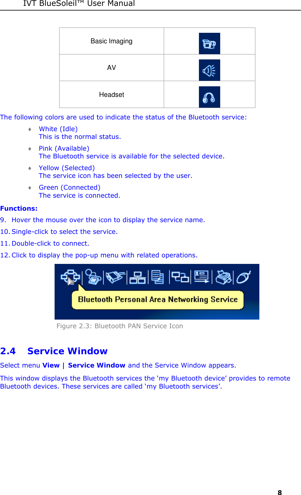 IVT BlueSoleil&trade; User Manual     8 Basic lmaging  AV  Headset  The following colors are used to indicate the status of the Bluetooth service:  &diams; White (Idle) This is the normal status.  &diams; Pink (Available) The Bluetooth service is available for the selected device. &diams; Yellow (Selected) The service icon has been selected by the user.  &diams; Green (Connected) The service is connected. Functions: 9. Hover the mouse over the icon to display the service name. 10. Single-click to select the service.  11. Double-click to connect.  12. Click to display the pop-up menu with related operations.  Figure 2.3: Bluetooth PAN Service Icon  2.4 Service Window Select menu View | Service Window and the Service Window appears.  This window displays the Bluetooth services the &lsquo;my Bluetooth device&rsquo; provides to remote Bluetooth devices. These services are called &lsquo;my Bluetooth services&rsquo;. 