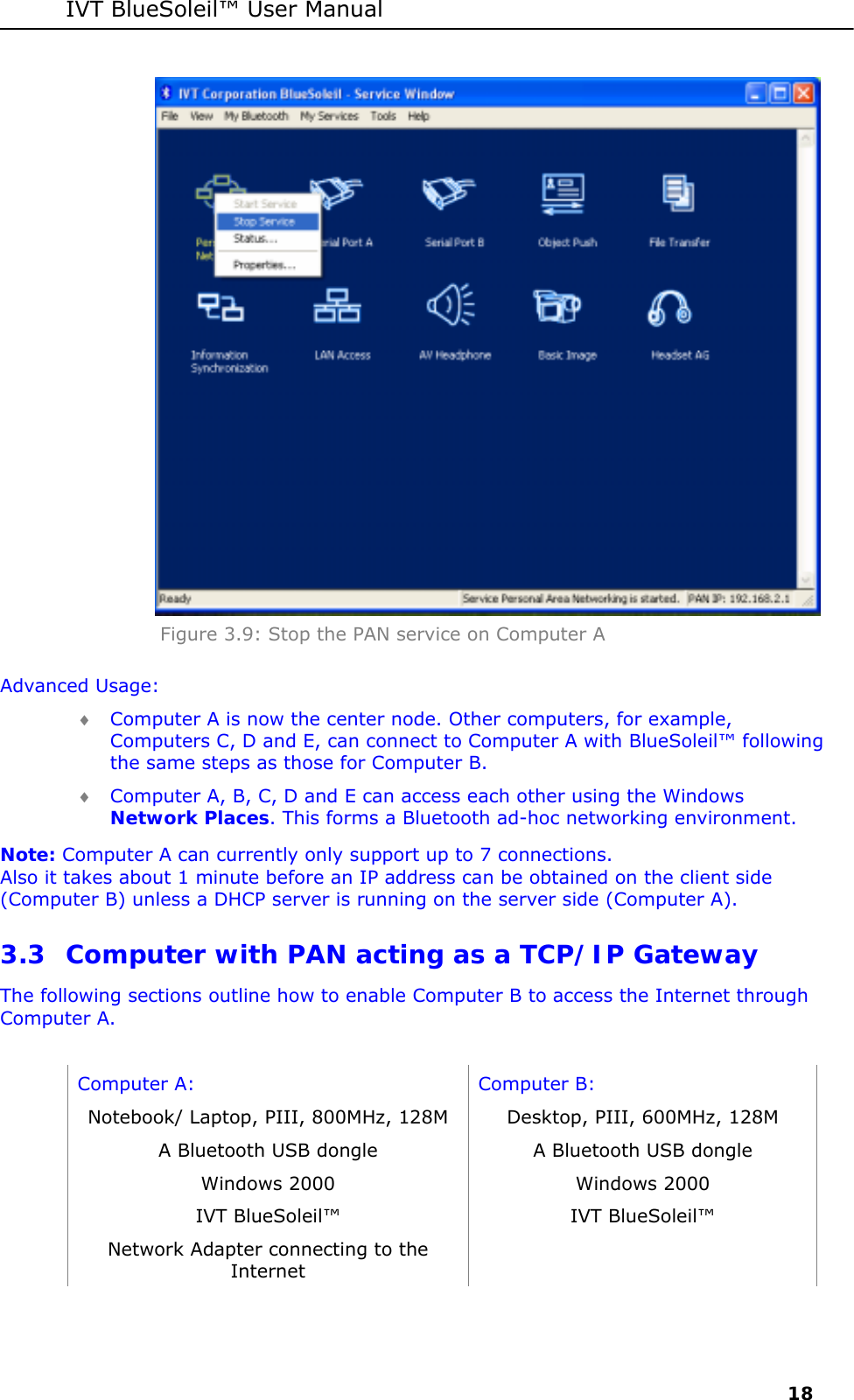 IVT BlueSoleil&trade; User Manual     18  Figure 3.9: Stop the PAN service on Computer A Advanced Usage: &diams; Computer A is now the center node. Other computers, for example, Computers C, D and E, can connect to Computer A with BlueSoleil&trade; following the same steps as those for Computer B. &diams; Computer A, B, C, D and E can access each other using the Windows Network Places. This forms a Bluetooth ad-hoc networking environment. Note: Computer A can currently only support up to 7 connections.  Also it takes about 1 minute before an IP address can be obtained on the client side (Computer B) unless a DHCP server is running on the server side (Computer A). 3.3 Computer with PAN acting as a TCP/IP Gateway The following sections outline how to enable Computer B to access the Internet through Computer A.  Computer A:  Computer B: Notebook/ Laptop, PIII, 800MHz, 128M  Desktop, PIII, 600MHz, 128M A Bluetooth USB dongle   A Bluetooth USB dongle Windows 2000  Windows 2000 IVT BlueSoleil&trade;  IVT BlueSoleil&trade; Network Adapter connecting to the Internet   