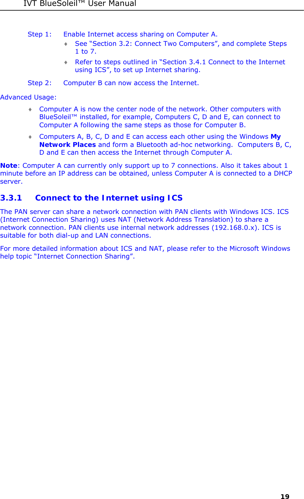 IVT BlueSoleil&trade; User Manual     19 Step 1:  Enable Internet access sharing on Computer A. &diams; See &ldquo;Section 3.2: Connect Two Computers&rdquo;, and complete Steps 1 to 7. &diams; Refer to steps outlined in &ldquo;Section 3.4.1 Connect to the Internet using ICS&rdquo;, to set up Internet sharing. Step 2:  Computer B can now access the Internet. Advanced Usage: &diams; Computer A is now the center node of the network. Other computers with BlueSoleil&trade; installed, for example, Computers C, D and E, can connect to Computer A following the same steps as those for Computer B. &diams; Computers A, B, C, D and E can access each other using the Windows My Network Places and form a Bluetooth ad-hoc networking.  Computers B, C, D and E can then access the Internet through Computer A. Note: Computer A can currently only support up to 7 connections. Also it takes about 1 minute before an IP address can be obtained, unless Computer A is connected to a DHCP server. 3.3.1 Connect to the Internet using ICS The PAN server can share a network connection with PAN clients with Windows ICS. ICS (Internet Connection Sharing) uses NAT (Network Address Translation) to share a network connection. PAN clients use internal network addresses (192.168.0.x). ICS is suitable for both dial-up and LAN connections.  For more detailed information about ICS and NAT, please refer to the Microsoft Windows help topic &ldquo;Internet Connection Sharing&rdquo;. 