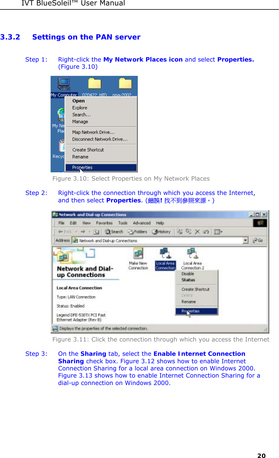 IVT BlueSoleil&trade; User Manual     20 3.3.2 Settings on the PAN server  Step 1:  Right-click the My Network Places icon and select Properties. (Figure 3.10)  Figure 3.10: Select Properties on My Network Places Step 2:  Right-click the connection through which you access the Internet, and then select Properties. (錯誤! 找不到參照來源。)  Figure 3.11: Click the connection through which you access the Internet Step 3:  On the Sharing tab, select the Enable Internet Connection Sharing check box. Figure 3.12 shows how to enable Internet Connection Sharing for a local area connection on Windows 2000. Figure 3.13 shows how to enable Internet Connection Sharing for a dial-up connection on Windows 2000. 