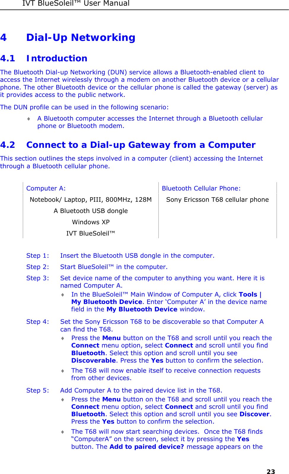 IVT BlueSoleil&trade; User Manual     23 4 Dial-Up Networking 4.1 Introduction The Bluetooth Dial-up Networking (DUN) service allows a Bluetooth-enabled client to access the Internet wirelessly through a modem on another Bluetooth device or a cellular phone. The other Bluetooth device or the cellular phone is called the gateway (server) as it provides access to the public network. The DUN profile can be used in the following scenario: &diams; A Bluetooth computer accesses the Internet through a Bluetooth cellular phone or Bluetooth modem. 4.2 Connect to a Dial-up Gateway from a Computer This section outlines the steps involved in a computer (client) accessing the Internet through a Bluetooth cellular phone.   Computer A:  Bluetooth Cellular Phone: Notebook/ Laptop, PIII, 800MHz, 128M  Sony Ericsson T68 cellular phone A Bluetooth USB dongle    Windows XP   IVT BlueSoleil&trade;    Step 1:  Insert the Bluetooth USB dongle in the computer. Step 2:  Start BlueSoleil&trade; in the computer. Step 3:  Set device name of the computer to anything you want. Here it is named Computer A. &diams; In the BlueSoleil&trade; Main Window of Computer A, click Tools | My Bluetooth Device. Enter &lsquo;Computer A&rsquo; in the device name field in the My Bluetooth Device window. Step 4:  Set the Sony Ericsson T68 to be discoverable so that Computer A can find the T68.  &diams; Press the Menu button on the T68 and scroll until you reach the Connect menu option, select Connect and scroll until you find Bluetooth. Select this option and scroll until you see Discoverable. Press the Yes button to confirm the selection.  &diams; The T68 will now enable itself to receive connection requests from other devices. Step 5:  Add Computer A to the paired device list in the T68. &diams; Press the Menu button on the T68 and scroll until you reach the Connect menu option, select Connect and scroll until you find Bluetooth. Select this option and scroll until you see Discover. Press the Yes button to confirm the selection. &diams; The T68 will now start searching devices.  Once the T68 finds &ldquo;ComputerA&rdquo; on the screen, select it by pressing the Yes button. The Add to paired device? message appears on the 