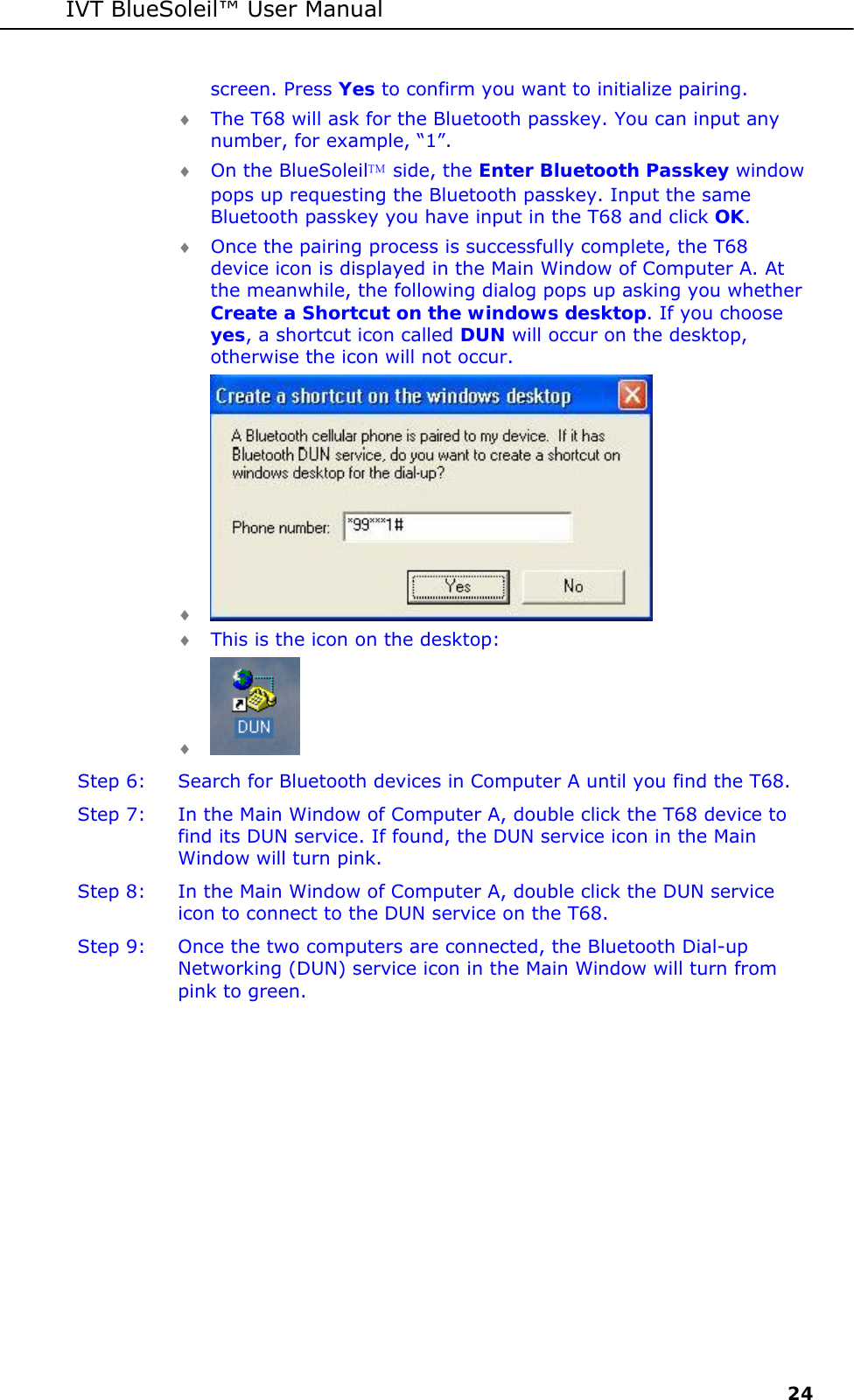 IVT BlueSoleil&trade; User Manual     24 screen. Press Yes to confirm you want to initialize pairing. &diams; The T68 will ask for the Bluetooth passkey. You can input any number, for example, &ldquo;1&rdquo;. &diams; On the BlueSoleil side, the Enter Bluetooth Passkey window pops up requesting the Bluetooth passkey. Input the same Bluetooth passkey you have input in the T68 and click OK. &diams; Once the pairing process is successfully complete, the T68 device icon is displayed in the Main Window of Computer A. At the meanwhile, the following dialog pops up asking you whether Create a Shortcut on the windows desktop. If you choose yes, a shortcut icon called DUN will occur on the desktop, otherwise the icon will not occur. &diams;  &diams; This is the icon on the desktop: &diams;  Step 6:  Search for Bluetooth devices in Computer A until you find the T68. Step 7:  In the Main Window of Computer A, double click the T68 device to find its DUN service. If found, the DUN service icon in the Main Window will turn pink. Step 8:  In the Main Window of Computer A, double click the DUN service icon to connect to the DUN service on the T68. Step 9:  Once the two computers are connected, the Bluetooth Dial-up Networking (DUN) service icon in the Main Window will turn from pink to green. 
