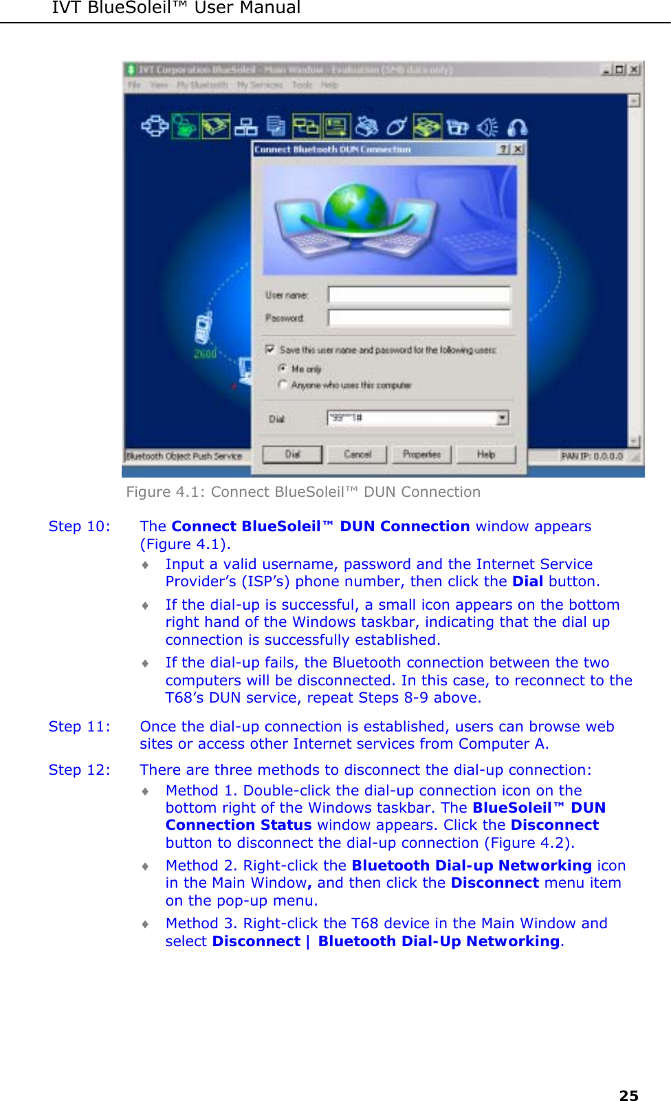 IVT BlueSoleil&trade; User Manual     25  Figure 4.1: Connect BlueSoleil&trade; DUN Connection Step 10:  The Connect BlueSoleil&trade; DUN Connection window appears (Figure 4.1). &diams; Input a valid username, password and the Internet Service Provider&rsquo;s (ISP&rsquo;s) phone number, then click the Dial button.  &diams; If the dial-up is successful, a small icon appears on the bottom right hand of the Windows taskbar, indicating that the dial up connection is successfully established.  &diams; If the dial-up fails, the Bluetooth connection between the two computers will be disconnected. In this case, to reconnect to the T68&rsquo;s DUN service, repeat Steps 8-9 above. Step 11:  Once the dial-up connection is established, users can browse web sites or access other Internet services from Computer A. Step 12:  There are three methods to disconnect the dial-up connection: &diams; Method 1. Double-click the dial-up connection icon on the bottom right of the Windows taskbar. The BlueSoleil&trade; DUN Connection Status window appears. Click the Disconnect button to disconnect the dial-up connection (Figure 4.2). &diams; Method 2. Right-click the Bluetooth Dial-up Networking icon in the Main Window, and then click the Disconnect menu item on the pop-up menu. &diams; Method 3. Right-click the T68 device in the Main Window and select Disconnect | Bluetooth Dial-Up Networking. 