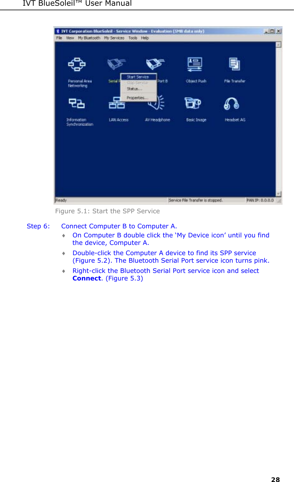 IVT BlueSoleil&trade; User Manual     28  Figure 5.1: Start the SPP Service Step 6:  Connect Computer B to Computer A. &diams; On Computer B double click the &lsquo;My Device icon&rsquo; until you find the device, Computer A. &diams; Double-click the Computer A device to find its SPP service (Figure 5.2). The Bluetooth Serial Port service icon turns pink. &diams; Right-click the Bluetooth Serial Port service icon and select Connect. (Figure 5.3) 