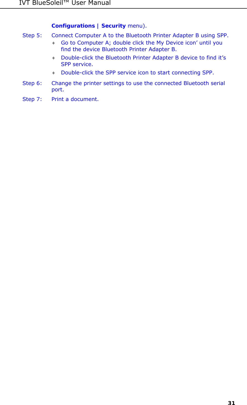 IVT BlueSoleil&trade; User Manual     31 Configurations | Security menu). Step 5:  Connect Computer A to the Bluetooth Printer Adapter B using SPP. &diams; Go to Computer A; double click the My Device icon&rsquo; until you find the device Bluetooth Printer Adapter B. &diams; Double-click the Bluetooth Printer Adapter B device to find it&rsquo;s SPP service. &diams; Double-click the SPP service icon to start connecting SPP. Step 6:  Change the printer settings to use the connected Bluetooth serial port. Step 7:  Print a document.  