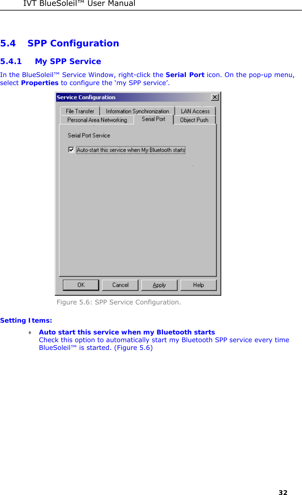 IVT BlueSoleil&trade; User Manual     32 5.4 SPP Configuration 5.4.1 My SPP Service In the BlueSoleil&trade; Service Window, right-click the Serial Port icon. On the pop-up menu, select Properties to configure the &lsquo;my SPP service&rsquo;.  Figure 5.6: SPP Service Configuration. Setting Items: &diams; Auto start this service when my Bluetooth starts Check this option to automatically start my Bluetooth SPP service every time BlueSoleil&trade; is started. (Figure 5.6)  