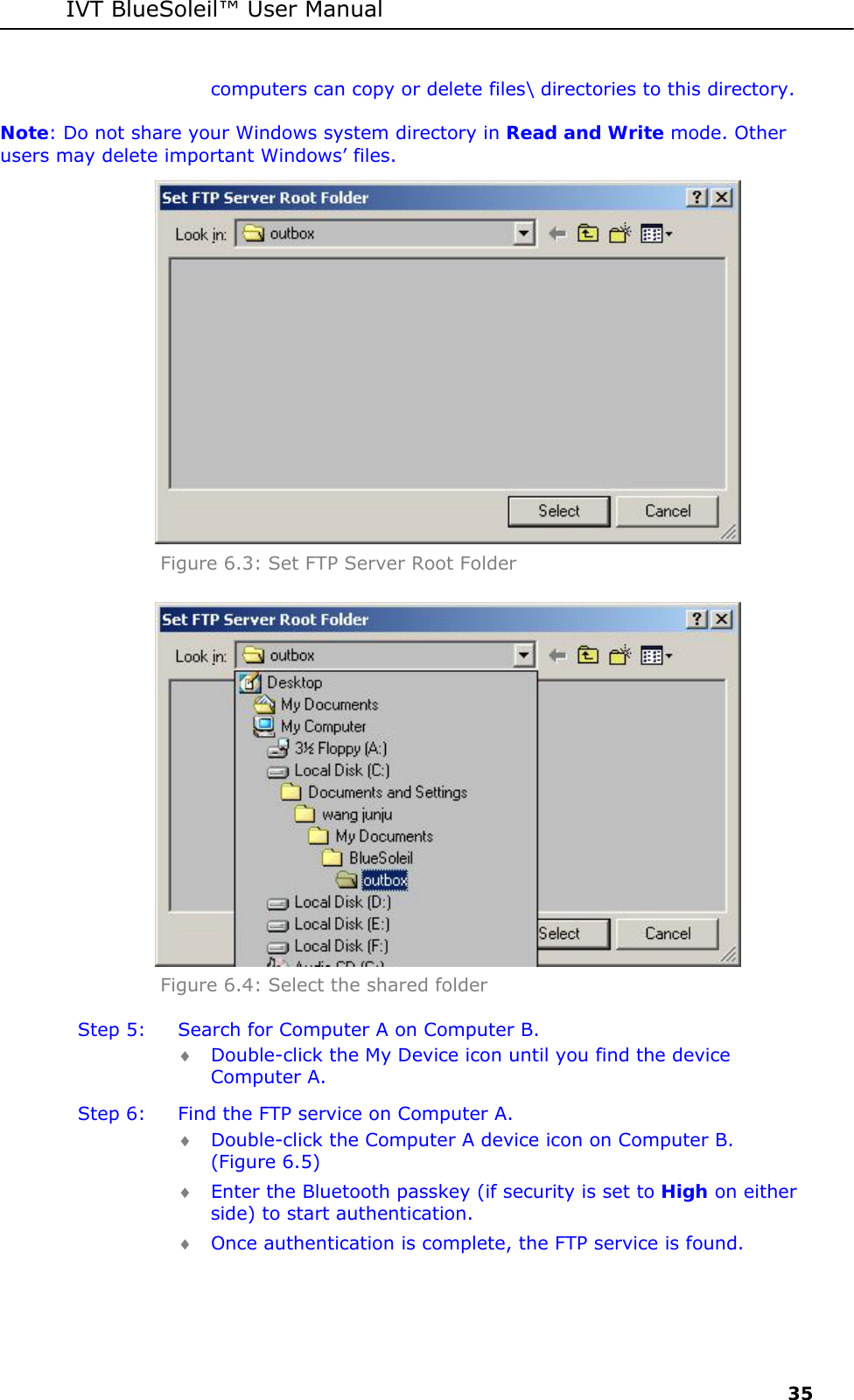 IVT BlueSoleil&trade; User Manual     35 computers can copy or delete files\ directories to this directory. Note: Do not share your Windows system directory in Read and Write mode. Other users may delete important Windows&rsquo; files.  Figure 6.3: Set FTP Server Root Folder  Figure 6.4: Select the shared folder Step 5:  Search for Computer A on Computer B. &diams; Double-click the My Device icon until you find the device Computer A. Step 6:  Find the FTP service on Computer A. &diams; Double-click the Computer A device icon on Computer B. (Figure 6.5) &diams; Enter the Bluetooth passkey (if security is set to High on either side) to start authentication. &diams; Once authentication is complete, the FTP service is found. 