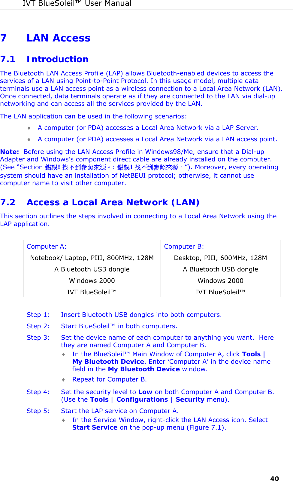 IVT BlueSoleil&trade; User Manual     40 7 LAN Access 7.1 Introduction The Bluetooth LAN Access Profile (LAP) allows Bluetooth-enabled devices to access the services of a LAN using Point-to-Point Protocol. In this usage model, multiple data terminals use a LAN access point as a wireless connection to a Local Area Network (LAN). Once connected, data terminals operate as if they are connected to the LAN via dial-up networking and can access all the services provided by the LAN. The LAN application can be used in the following scenarios: &diams; A computer (or PDA) accesses a Local Area Network via a LAP Server. &diams; A computer (or PDA) accesses a Local Area Network via a LAN access point. Note:  Before using the LAN Access Profile in Windows98/Me, ensure that a Dial-up Adapter and Windows&rsquo;s component direct cable are already installed on the computer. (See &ldquo;Section 錯誤! 找不到參照來源。: 錯誤! 找不到參照來源。&rdquo;). Moreover, every operating system should have an installation of NetBEUI protocol; otherwise, it cannot use computer name to visit other computer. 7.2 Access a Local Area Network (LAN) This section outlines the steps involved in connecting to a Local Area Network using the LAP application.   Computer A:  Computer B: Notebook/ Laptop, PIII, 800MHz, 128M  Desktop, PIII, 600MHz, 128M A Bluetooth USB dongle   A Bluetooth USB dongle Windows 2000  Windows 2000 IVT BlueSoleil&trade;  IVT BlueSoleil&trade;  Step 1:  Insert Bluetooth USB dongles into both computers. Step 2:  Start BlueSoleil&trade; in both computers. Step 3:  Set the device name of each computer to anything you want.  Here they are named Computer A and Computer B. &diams; In the BlueSoleil&trade; Main Window of Computer A, click Tools | My Bluetooth Device. Enter &lsquo;Computer A&rsquo; in the device name field in the My Bluetooth Device window. &diams; Repeat for Computer B. Step 4:  Set the security level to Low on both Computer A and Computer B. (Use the Tools | Configurations | Security menu). Step 5:  Start the LAP service on Computer A. &diams; In the Service Window, right-click the LAN Access icon. Select Start Service on the pop-up menu (Figure 7.1). 