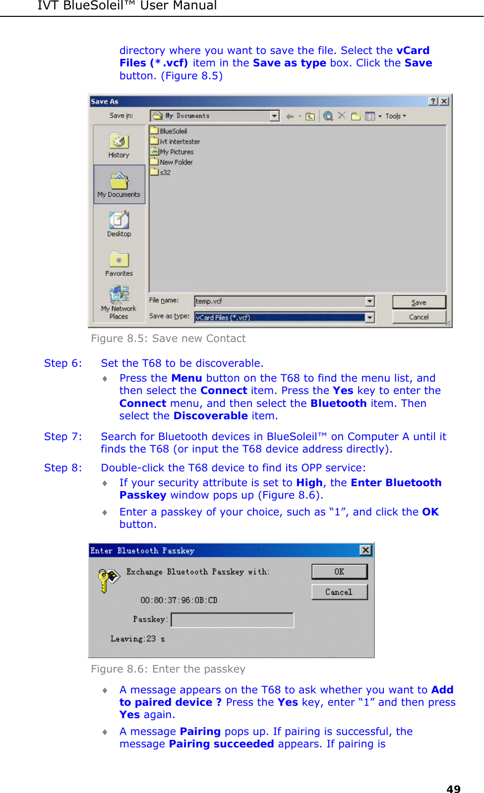 IVT BlueSoleil&trade; User Manual     49 directory where you want to save the file. Select the vCard Files (*.vcf) item in the Save as type box. Click the Save button. (Figure 8.5)  Figure 8.5: Save new Contact Step 6:  Set the T68 to be discoverable. &diams; Press the Menu button on the T68 to find the menu list, and then select the Connect item. Press the Yes key to enter the Connect menu, and then select the Bluetooth item. Then select the Discoverable item. Step 7:  Search for Bluetooth devices in BlueSoleil&trade; on Computer A until it finds the T68 (or input the T68 device address directly). Step 8:  Double-click the T68 device to find its OPP service: &diams; If your security attribute is set to High, the Enter Bluetooth Passkey window pops up (Figure 8.6). &diams; Enter a passkey of your choice, such as &ldquo;1&rdquo;, and click the OK button.  Figure 8.6: Enter the passkey  &diams; A message appears on the T68 to ask whether you want to Add to paired device ? Press the Yes key, enter &ldquo;1&rdquo; and then press Yes again.  &diams; A message Pairing pops up. If pairing is successful, the message Pairing succeeded appears. If pairing is 