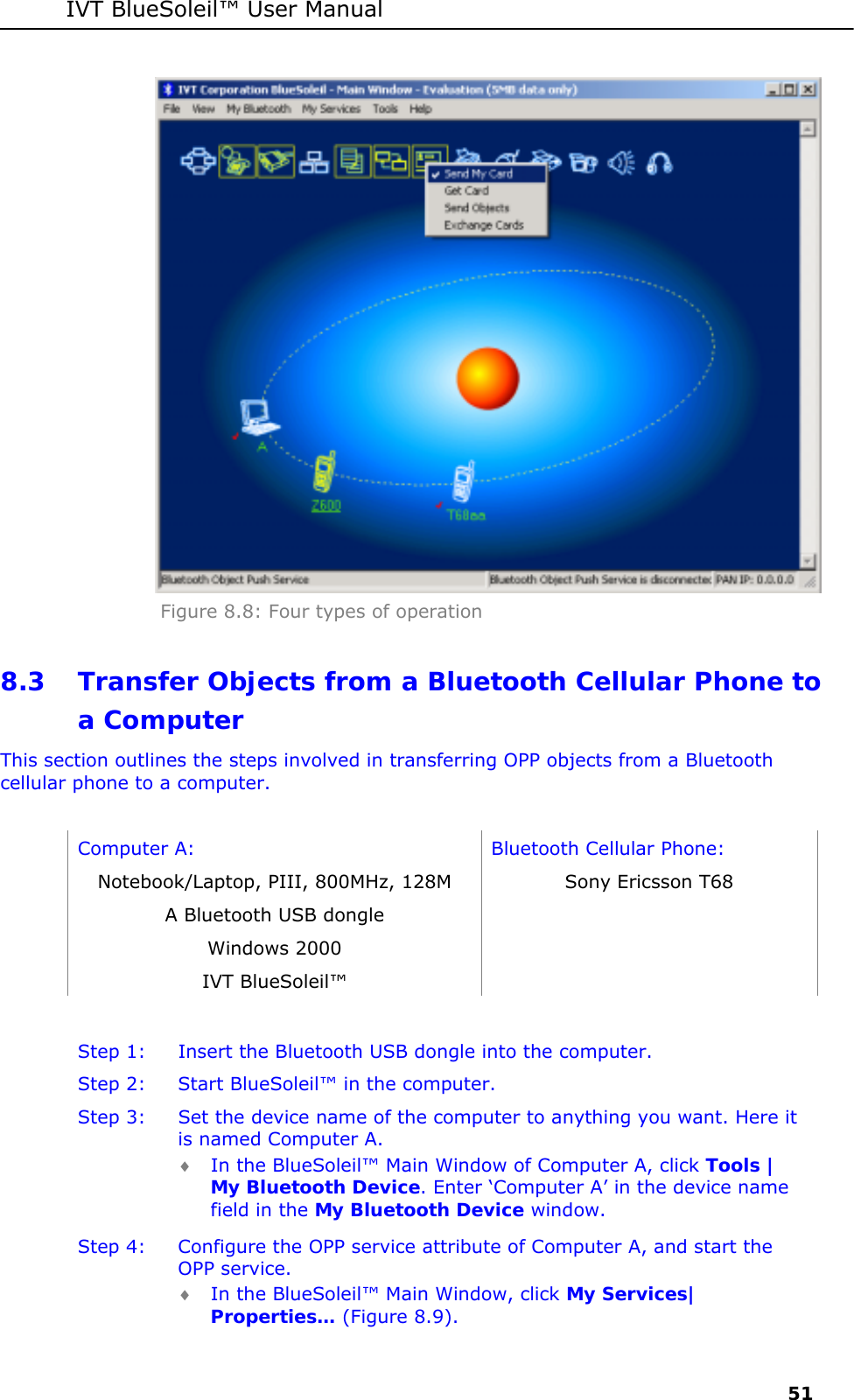 IVT BlueSoleil&trade; User Manual     51  Figure 8.8: Four types of operation 8.3 Transfer Objects from a Bluetooth Cellular Phone to a Computer This section outlines the steps involved in transferring OPP objects from a Bluetooth cellular phone to a computer.  Computer A:  Bluetooth Cellular Phone: Notebook/Laptop, PIII, 800MHz, 128M  Sony Ericsson T68 A Bluetooth USB dongle   Windows 2000   IVT BlueSoleil&trade;    Step 1:  Insert the Bluetooth USB dongle into the computer. Step 2:  Start BlueSoleil&trade; in the computer. Step 3:  Set the device name of the computer to anything you want. Here it is named Computer A. &diams; In the BlueSoleil&trade; Main Window of Computer A, click Tools | My Bluetooth Device. Enter &lsquo;Computer A&rsquo; in the device name field in the My Bluetooth Device window. Step 4:  Configure the OPP service attribute of Computer A, and start the OPP service. &diams; In the BlueSoleil&trade; Main Window, click My Services| Properties&hellip; (Figure 8.9). 