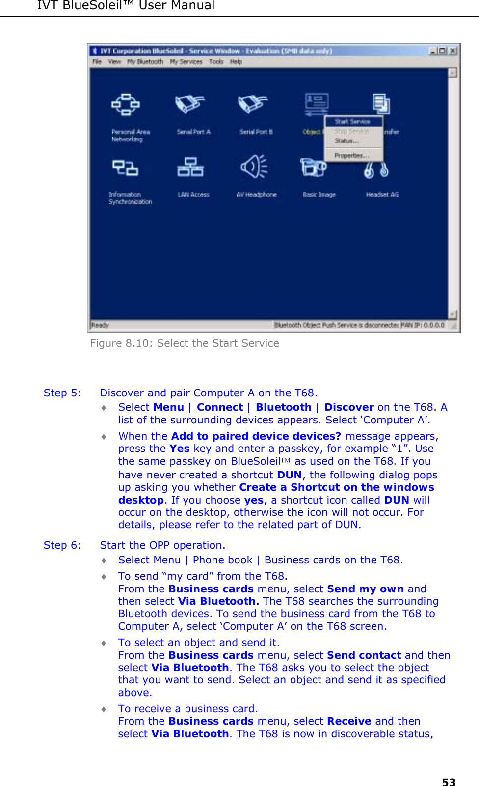 IVT BlueSoleil&trade; User Manual     53  Figure 8.10: Select the Start Service  Step 5:  Discover and pair Computer A on the T68. &diams; Select Menu | Connect | Bluetooth | Discover on the T68. A list of the surrounding devices appears. Select &lsquo;Computer A&rsquo;. &diams; When the Add to paired device devices? message appears, press the Yes key and enter a passkey, for example &ldquo;1&rdquo;. Use the same passkey on BlueSoleil as used on the T68. If you have never created a shortcut DUN, the following dialog pops up asking you whether Create a Shortcut on the windows desktop. If you choose yes, a shortcut icon called DUN will occur on the desktop, otherwise the icon will not occur. For details, please refer to the related part of DUN. Step 6:  Start the OPP operation. &diams; Select Menu | Phone book | Business cards on the T68. &diams; To send &ldquo;my card&rdquo; from the T68. From the Business cards menu, select Send my own and then select Via Bluetooth. The T68 searches the surrounding Bluetooth devices. To send the business card from the T68 to Computer A, select &lsquo;Computer A&rsquo; on the T68 screen.  &diams; To select an object and send it. From the Business cards menu, select Send contact and then select Via Bluetooth. The T68 asks you to select the object that you want to send. Select an object and send it as specified above. &diams; To receive a business card. From the Business cards menu, select Receive and then select Via Bluetooth. The T68 is now in discoverable status, 