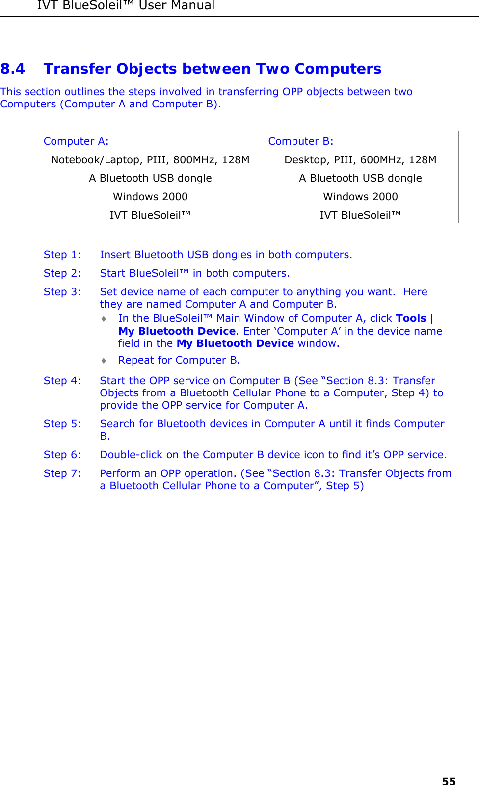IVT BlueSoleil&trade; User Manual     55 8.4 Transfer Objects between Two Computers This section outlines the steps involved in transferring OPP objects between two Computers (Computer A and Computer B).  Computer A:  Computer B: Notebook/Laptop, PIII, 800MHz, 128M  Desktop, PIII, 600MHz, 128M A Bluetooth USB dongle   A Bluetooth USB dongle Windows 2000  Windows 2000 IVT BlueSoleil&trade;  IVT BlueSoleil&trade;  Step 1:  Insert Bluetooth USB dongles in both computers. Step 2:  Start BlueSoleil&trade; in both computers. Step 3:  Set device name of each computer to anything you want.  Here they are named Computer A and Computer B. &diams; In the BlueSoleil&trade; Main Window of Computer A, click Tools | My Bluetooth Device. Enter &lsquo;Computer A&rsquo; in the device name field in the My Bluetooth Device window. &diams; Repeat for Computer B. Step 4:  Start the OPP service on Computer B (See &ldquo;Section 8.3: Transfer Objects from a Bluetooth Cellular Phone to a Computer, Step 4) to provide the OPP service for Computer A. Step 5:  Search for Bluetooth devices in Computer A until it finds Computer B. Step 6:  Double-click on the Computer B device icon to find it&rsquo;s OPP service. Step 7:  Perform an OPP operation. (See &ldquo;Section 8.3: Transfer Objects from a Bluetooth Cellular Phone to a Computer&rdquo;, Step 5)  