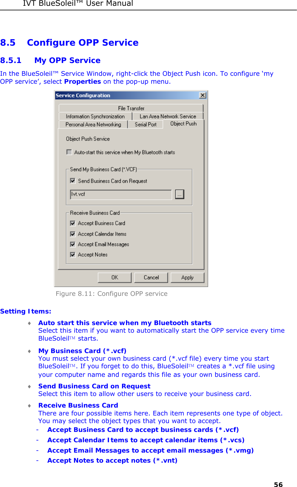 IVT BlueSoleil&trade; User Manual     56 8.5 Configure OPP Service 8.5.1 My OPP Service In the BlueSoleil&trade; Service Window, right-click the Object Push icon. To configure &lsquo;my OPP service&rsquo;, select Properties on the pop-up menu.  Figure 8.11: Configure OPP service Setting Items: &diams; Auto start this service when my Bluetooth starts Select this item if you want to automatically start the OPP service every time BlueSoleil starts. &diams; My Business Card (*.vcf) You must select your own business card (*.vcf file) every time you start BlueSoleil. If you forget to do this, BlueSoleil creates a *.vcf file using your computer name and regards this file as your own business card. &diams; Send Business Card on Request Select this item to allow other users to receive your business card. &diams; Receive Business Card There are four possible items here. Each item represents one type of object. You may select the object types that you want to accept. - Accept Business Card to accept business cards (*.vcf) - Accept Calendar Items to accept calendar items (*.vcs) - Accept Email Messages to accept email messages (*.vmg) - Accept Notes to accept notes (*.vnt) 