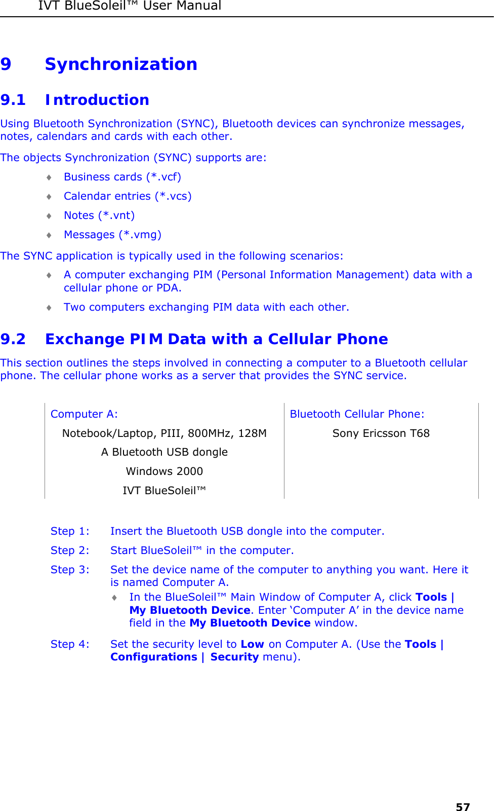 IVT BlueSoleil&trade; User Manual     57 9 Synchronization 9.1 Introduction Using Bluetooth Synchronization (SYNC), Bluetooth devices can synchronize messages, notes, calendars and cards with each other. The objects Synchronization (SYNC) supports are: &diams; Business cards (*.vcf) &diams; Calendar entries (*.vcs) &diams; Notes (*.vnt) &diams; Messages (*.vmg) The SYNC application is typically used in the following scenarios: &diams; A computer exchanging PIM (Personal Information Management) data with a cellular phone or PDA. &diams; Two computers exchanging PIM data with each other. 9.2 Exchange PIM Data with a Cellular Phone  This section outlines the steps involved in connecting a computer to a Bluetooth cellular phone. The cellular phone works as a server that provides the SYNC service.  Computer A:  Bluetooth Cellular Phone: Notebook/Laptop, PIII, 800MHz, 128M  Sony Ericsson T68 A Bluetooth USB dongle   Windows 2000   IVT BlueSoleil&trade;    Step 1:  Insert the Bluetooth USB dongle into the computer. Step 2:  Start BlueSoleil&trade; in the computer. Step 3:  Set the device name of the computer to anything you want. Here it is named Computer A. &diams; In the BlueSoleil&trade; Main Window of Computer A, click Tools | My Bluetooth Device. Enter &lsquo;Computer A&rsquo; in the device name field in the My Bluetooth Device window. Step 4:  Set the security level to Low on Computer A. (Use the Tools | Configurations | Security menu). 