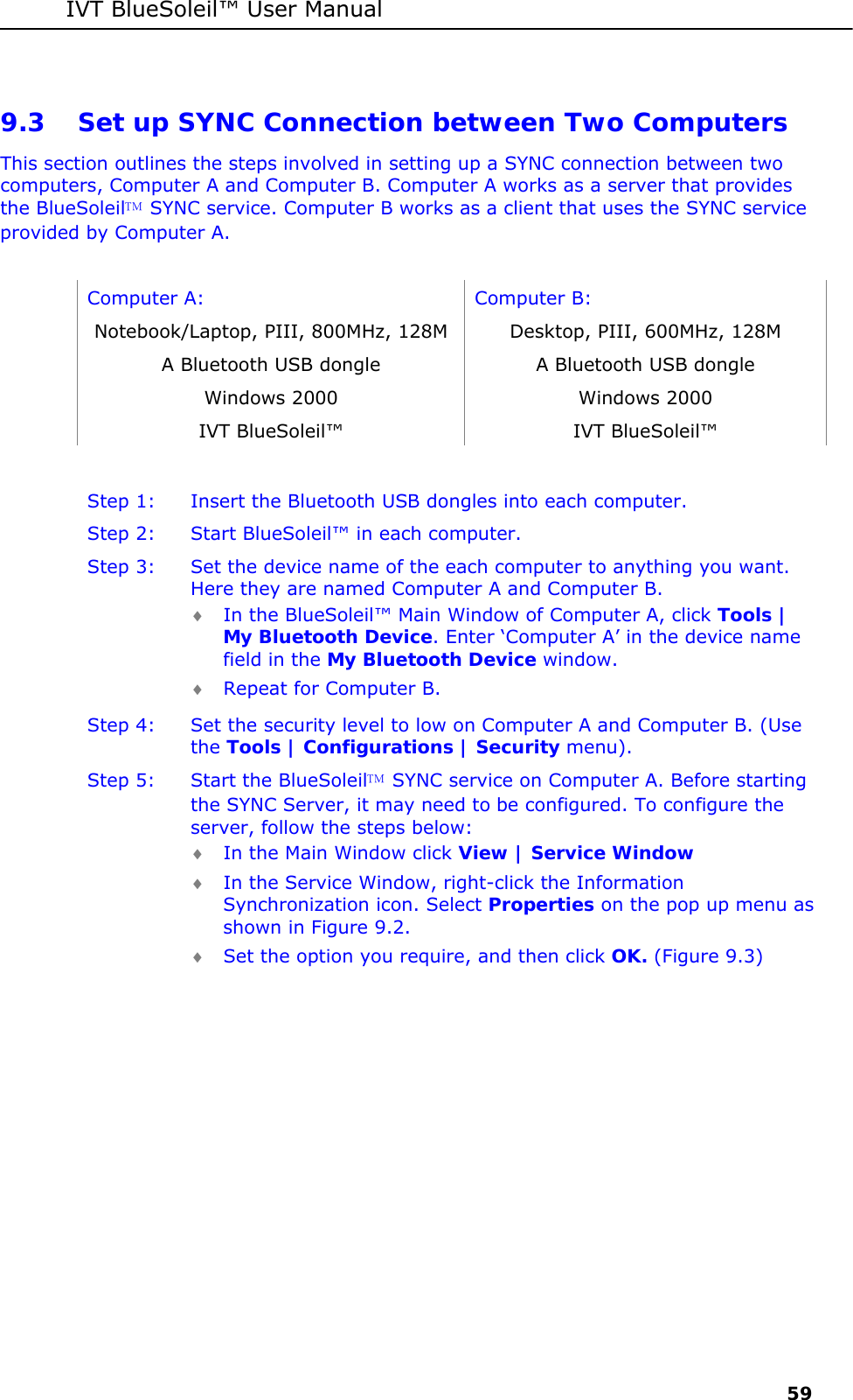 IVT BlueSoleil&trade; User Manual     59 9.3 Set up SYNC Connection between Two Computers This section outlines the steps involved in setting up a SYNC connection between two computers, Computer A and Computer B. Computer A works as a server that provides the BlueSoleil SYNC service. Computer B works as a client that uses the SYNC service provided by Computer A.  Computer A:  Computer B: Notebook/Laptop, PIII, 800MHz, 128M  Desktop, PIII, 600MHz, 128M A Bluetooth USB dongle  A Bluetooth USB dongle Windows 2000  Windows 2000 IVT BlueSoleil&trade;  IVT BlueSoleil&trade;  Step 1:  Insert the Bluetooth USB dongles into each computer. Step 2:  Start BlueSoleil&trade; in each computer. Step 3:  Set the device name of the each computer to anything you want. Here they are named Computer A and Computer B. &diams; In the BlueSoleil&trade; Main Window of Computer A, click Tools | My Bluetooth Device. Enter &lsquo;Computer A&rsquo; in the device name field in the My Bluetooth Device window. &diams; Repeat for Computer B. Step 4:  Set the security level to low on Computer A and Computer B. (Use the Tools | Configurations | Security menu). Step 5:  Start the BlueSoleil SYNC service on Computer A. Before starting the SYNC Server, it may need to be configured. To configure the server, follow the steps below: &diams; In the Main Window click View | Service Window &diams; In the Service Window, right-click the Information Synchronization icon. Select Properties on the pop up menu as shown in Figure 9.2. &diams; Set the option you require, and then click OK. (Figure 9.3) 