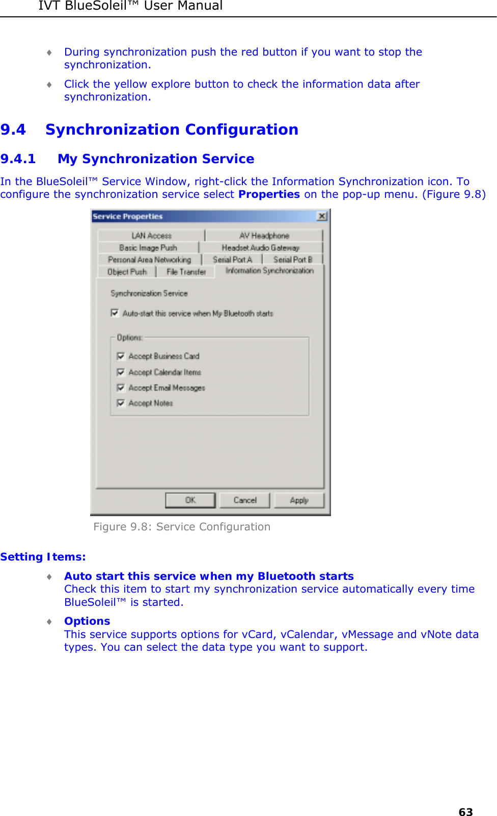 IVT BlueSoleil&trade; User Manual     63 &diams; During synchronization push the red button if you want to stop the synchronization. &diams; Click the yellow explore button to check the information data after synchronization. 9.4 Synchronization Configuration 9.4.1 My Synchronization Service In the BlueSoleil&trade; Service Window, right-click the Information Synchronization icon. To configure the synchronization service select Properties on the pop-up menu. (Figure 9.8)  Figure 9.8: Service Configuration Setting Items: &diams; Auto start this service when my Bluetooth starts Check this item to start my synchronization service automatically every time BlueSoleil&trade; is started. &diams; Options This service supports options for vCard, vCalendar, vMessage and vNote data types. You can select the data type you want to support.  