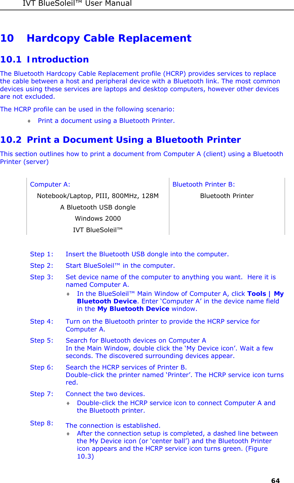 IVT BlueSoleil&trade; User Manual     64 10 Hardcopy Cable Replacement 10.1 Introduction The Bluetooth Hardcopy Cable Replacement profile (HCRP) provides services to replace the cable between a host and peripheral device with a Bluetooth link. The most common devices using these services are laptops and desktop computers, however other devices are not excluded.  The HCRP profile can be used in the following scenario: &diams; Print a document using a Bluetooth Printer.  10.2 Print a Document Using a Bluetooth Printer This section outlines how to print a document from Computer A (client) using a Bluetooth Printer (server)   Computer A:  Bluetooth Printer B: Notebook/Laptop, PIII, 800MHz, 128M  Bluetooth Printer A Bluetooth USB dongle   Windows 2000   IVT BlueSoleil&trade;    Step 1:  Insert the Bluetooth USB dongle into the computer. Step 2:  Start BlueSoleil&trade; in the computer. Step 3:  Set device name of the computer to anything you want.  Here it is named Computer A. &diams; In the BlueSoleil&trade; Main Window of Computer A, click Tools | My Bluetooth Device. Enter &lsquo;Computer A&rsquo; in the device name field in the My Bluetooth Device window. Step 4:  Turn on the Bluetooth printer to provide the HCRP service for Computer A. Step 5:  Search for Bluetooth devices on Computer A In the Main Window, double click the &lsquo;My Device icon&rsquo;. Wait a few seconds. The discovered surrounding devices appear. Step 6:  Search the HCRP services of Printer B. Double-click the printer named &lsquo;Printer&rsquo;. The HCRP service icon turns red. Step 7:  Connect the two devices. &diams; Double-click the HCRP service icon to connect Computer A and the Bluetooth printer. Step 8:  The connection is established. &diams; After the connection setup is completed, a dashed line between the My Device icon (or &lsquo;center ball&rsquo;) and the Bluetooth Printer icon appears and the HCRP service icon turns green. (Figure 10.3) 