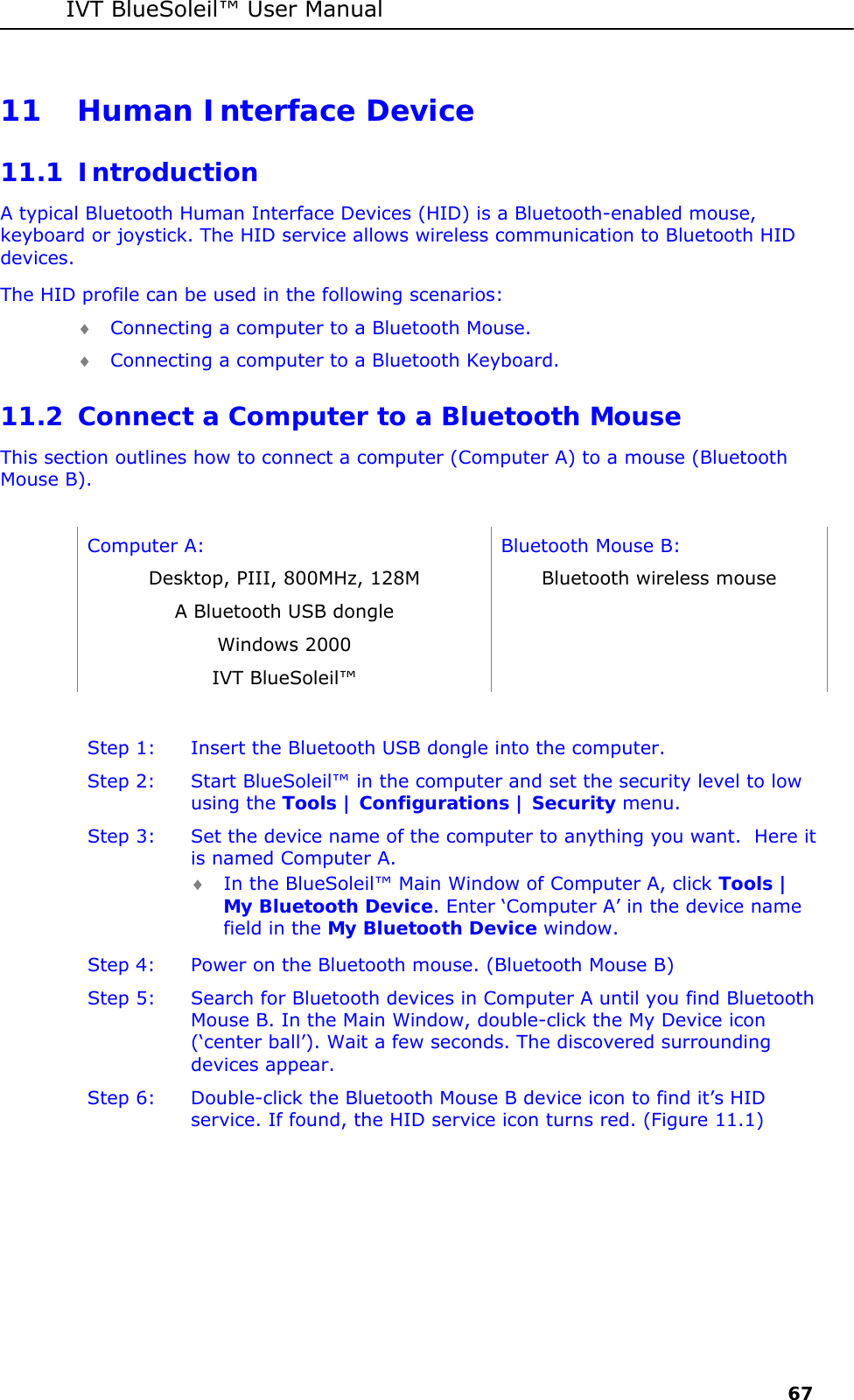 IVT BlueSoleil&trade; User Manual     67 11 Human Interface Device 11.1 Introduction A typical Bluetooth Human Interface Devices (HID) is a Bluetooth-enabled mouse, keyboard or joystick. The HID service allows wireless communication to Bluetooth HID devices.  The HID profile can be used in the following scenarios: &diams; Connecting a computer to a Bluetooth Mouse. &diams; Connecting a computer to a Bluetooth Keyboard. 11.2 Connect a Computer to a Bluetooth Mouse This section outlines how to connect a computer (Computer A) to a mouse (Bluetooth Mouse B).  Computer A:  Bluetooth Mouse B: Desktop, PIII, 800MHz, 128M  Bluetooth wireless mouse A Bluetooth USB dongle   Windows 2000   IVT BlueSoleil&trade;    Step 1:  Insert the Bluetooth USB dongle into the computer. Step 2:  Start BlueSoleil&trade; in the computer and set the security level to low using the Tools | Configurations | Security menu. Step 3:  Set the device name of the computer to anything you want.  Here it is named Computer A. &diams; In the BlueSoleil&trade; Main Window of Computer A, click Tools | My Bluetooth Device. Enter &lsquo;Computer A&rsquo; in the device name field in the My Bluetooth Device window. Step 4:  Power on the Bluetooth mouse. (Bluetooth Mouse B) Step 5:  Search for Bluetooth devices in Computer A until you find Bluetooth Mouse B. In the Main Window, double-click the My Device icon (&lsquo;center ball&rsquo;). Wait a few seconds. The discovered surrounding devices appear. Step 6:  Double-click the Bluetooth Mouse B device icon to find it&rsquo;s HID service. If found, the HID service icon turns red. (Figure 11.1) 