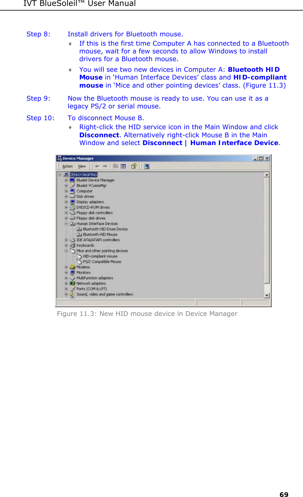 IVT BlueSoleil&trade; User Manual     69 Step 8:  Install drivers for Bluetooth mouse. &diams; If this is the first time Computer A has connected to a Bluetooth mouse, wait for a few seconds to allow Windows to install drivers for a Bluetooth mouse.  &diams; You will see two new devices in Computer A: Bluetooth HID Mouse in &lsquo;Human Interface Devices&rsquo; class and HID-compliant mouse in &lsquo;Mice and other pointing devices&rsquo; class. (Figure 11.3) Step 9:  Now the Bluetooth mouse is ready to use. You can use it as a legacy PS/2 or serial mouse. Step 10:  To disconnect Mouse B. &diams; Right-click the HID service icon in the Main Window and click Disconnect. Alternatively right-click Mouse B in the Main Window and select Disconnect | Human Interface Device.  Figure 11.3: New HID mouse device in Device Manager 