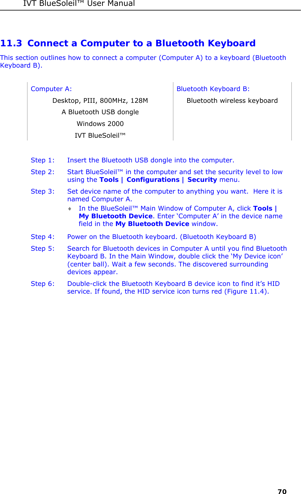 IVT BlueSoleil&trade; User Manual     70 11.3 Connect a Computer to a Bluetooth Keyboard This section outlines how to connect a computer (Computer A) to a keyboard (Bluetooth Keyboard B).  Computer A:  Bluetooth Keyboard B: Desktop, PIII, 800MHz, 128M  Bluetooth wireless keyboard A Bluetooth USB dongle   Windows 2000   IVT BlueSoleil&trade;    Step 1:  Insert the Bluetooth USB dongle into the computer. Step 2:  Start BlueSoleil&trade; in the computer and set the security level to low using the Tools | Configurations | Security menu. Step 3:  Set device name of the computer to anything you want.  Here it is named Computer A. &diams; In the BlueSoleil&trade; Main Window of Computer A, click Tools | My Bluetooth Device. Enter &lsquo;Computer A&rsquo; in the device name field in the My Bluetooth Device window. Step 4:  Power on the Bluetooth keyboard. (Bluetooth Keyboard B) Step 5:  Search for Bluetooth devices in Computer A until you find Bluetooth Keyboard B. In the Main Window, double click the &lsquo;My Device icon&rsquo; (center ball). Wait a few seconds. The discovered surrounding devices appear. Step 6:  Double-click the Bluetooth Keyboard B device icon to find it&rsquo;s HID service. If found, the HID service icon turns red (Figure 11.4). 