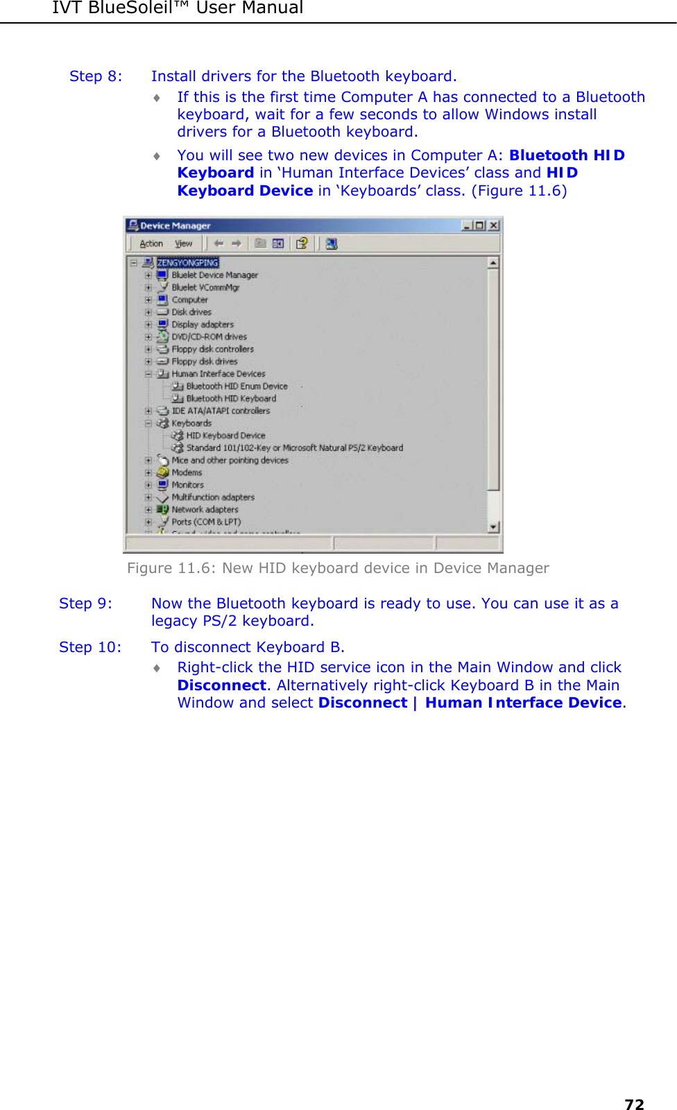 IVT BlueSoleil&trade; User Manual     72 Step 8:  Install drivers for the Bluetooth keyboard. &diams; If this is the first time Computer A has connected to a Bluetooth keyboard, wait for a few seconds to allow Windows install drivers for a Bluetooth keyboard.  &diams; You will see two new devices in Computer A: Bluetooth HID Keyboard in &lsquo;Human Interface Devices&rsquo; class and HID Keyboard Device in &lsquo;Keyboards&rsquo; class. (Figure 11.6)  Figure 11.6: New HID keyboard device in Device Manager Step 9:  Now the Bluetooth keyboard is ready to use. You can use it as a legacy PS/2 keyboard. Step 10:  To disconnect Keyboard B. &diams; Right-click the HID service icon in the Main Window and click Disconnect. Alternatively right-click Keyboard B in the Main Window and select Disconnect | Human Interface Device. 