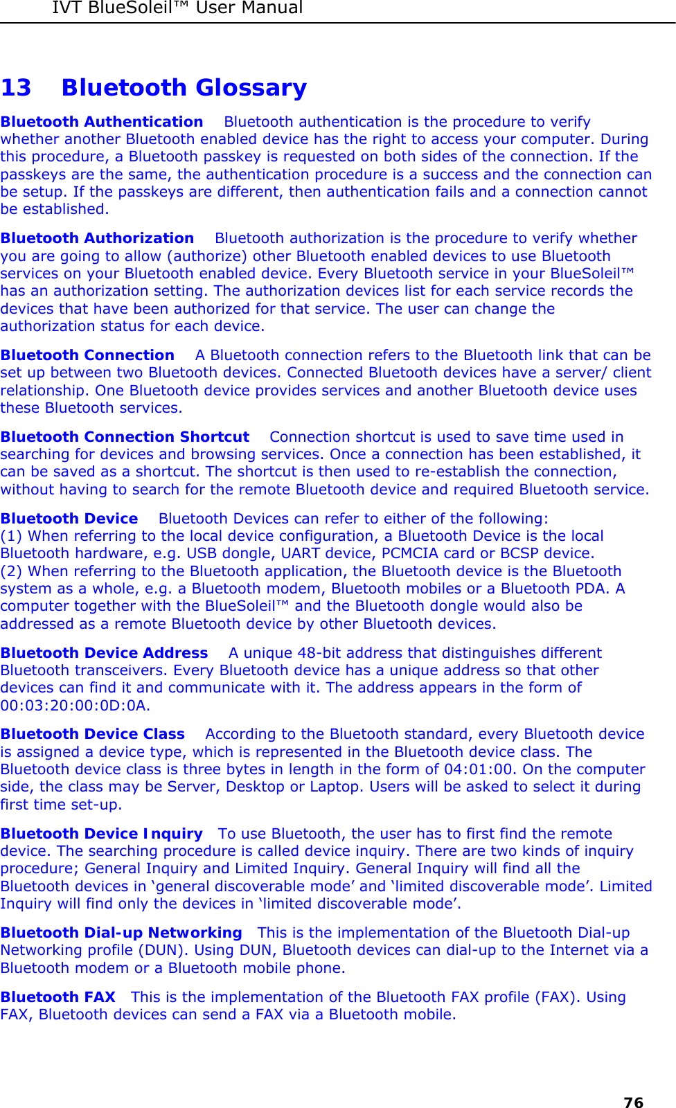 IVT BlueSoleil&trade; User Manual     76 13 Bluetooth Glossary Bluetooth Authentication    Bluetooth authentication is the procedure to verify whether another Bluetooth enabled device has the right to access your computer. During this procedure, a Bluetooth passkey is requested on both sides of the connection. If the passkeys are the same, the authentication procedure is a success and the connection can be setup. If the passkeys are different, then authentication fails and a connection cannot be established. Bluetooth Authorization    Bluetooth authorization is the procedure to verify whether you are going to allow (authorize) other Bluetooth enabled devices to use Bluetooth services on your Bluetooth enabled device. Every Bluetooth service in your BlueSoleil&trade; has an authorization setting. The authorization devices list for each service records the devices that have been authorized for that service. The user can change the authorization status for each device.  Bluetooth Connection    A Bluetooth connection refers to the Bluetooth link that can be set up between two Bluetooth devices. Connected Bluetooth devices have a server/ client relationship. One Bluetooth device provides services and another Bluetooth device uses these Bluetooth services. Bluetooth Connection Shortcut    Connection shortcut is used to save time used in searching for devices and browsing services. Once a connection has been established, it can be saved as a shortcut. The shortcut is then used to re-establish the connection, without having to search for the remote Bluetooth device and required Bluetooth service. Bluetooth Device    Bluetooth Devices can refer to either of the following:  (1) When referring to the local device configuration, a Bluetooth Device is the local Bluetooth hardware, e.g. USB dongle, UART device, PCMCIA card or BCSP device.  (2) When referring to the Bluetooth application, the Bluetooth device is the Bluetooth system as a whole, e.g. a Bluetooth modem, Bluetooth mobiles or a Bluetooth PDA. A computer together with the BlueSoleil&trade; and the Bluetooth dongle would also be addressed as a remote Bluetooth device by other Bluetooth devices. Bluetooth Device Address    A unique 48-bit address that distinguishes different Bluetooth transceivers. Every Bluetooth device has a unique address so that other devices can find it and communicate with it. The address appears in the form of 00:03:20:00:0D:0A. Bluetooth Device Class    According to the Bluetooth standard, every Bluetooth device is assigned a device type, which is represented in the Bluetooth device class. The Bluetooth device class is three bytes in length in the form of 04:01:00. On the computer side, the class may be Server, Desktop or Laptop. Users will be asked to select it during first time set-up. Bluetooth Device Inquiry   To use Bluetooth, the user has to first find the remote device. The searching procedure is called device inquiry. There are two kinds of inquiry procedure; General Inquiry and Limited Inquiry. General Inquiry will find all the Bluetooth devices in &lsquo;general discoverable mode&rsquo; and &lsquo;limited discoverable mode&rsquo;. Limited Inquiry will find only the devices in &lsquo;limited discoverable mode&rsquo;. Bluetooth Dial-up Networking   This is the implementation of the Bluetooth Dial-up Networking profile (DUN). Using DUN, Bluetooth devices can dial-up to the Internet via a Bluetooth modem or a Bluetooth mobile phone. Bluetooth FAX   This is the implementation of the Bluetooth FAX profile (FAX). Using FAX, Bluetooth devices can send a FAX via a Bluetooth mobile.  