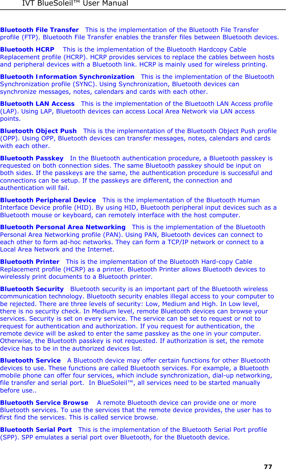 IVT BlueSoleil&trade; User Manual     77 Bluetooth File Transfer   This is the implementation of the Bluetooth File Transfer profile (FTP). Bluetooth File Transfer enables the transfer files between Bluetooth devices. Bluetooth HCRP    This is the implementation of the Bluetooth Hardcopy Cable Replacement profile (HCRP). HCRP provides services to replace the cables between hosts and peripheral devices with a Bluetooth link. HCRP is mainly used for wireless printing. Bluetooth Information Synchronization   This is the implementation of the Bluetooth Synchronization profile (SYNC). Using Synchronization, Bluetooth devices can synchronize messages, notes, calendars and cards with each other. Bluetooth LAN Access   This is the implementation of the Bluetooth LAN Access profile (LAP). Using LAP, Bluetooth devices can access Local Area Network via LAN access points.  Bluetooth Object Push   This is the implementation of the Bluetooth Object Push profile (OPP). Using OPP, Bluetooth devices can transfer messages, notes, calendars and cards with each other. Bluetooth Passkey   In the Bluetooth authentication procedure, a Bluetooth passkey is requested on both connection sides. The same Bluetooth passkey should be input on both sides. If the passkeys are the same, the authentication procedure is successful and connections can be setup. If the passkeys are different, the connection and authentication will fail. Bluetooth Peripheral Device   This is the implementation of the Bluetooth Human Interface Device profile (HID). By using HID, Bluetooth peripheral input devices such as a Bluetooth mouse or keyboard, can remotely interface with the host computer. Bluetooth Personal Area Networking   This is the implementation of the Bluetooth Personal Area Networking profile (PAN). Using PAN, Bluetooth devices can connect to each other to form ad-hoc networks. They can form a TCP/IP network or connect to a Local Area Network and the Internet. Bluetooth Printer   This is the implementation of the Bluetooth Hard-copy Cable Replacement profile (HCRP) as a printer. Bluetooth Printer allows Bluetooth devices to wirelessly print documents to a Bluetooth printer. Bluetooth Security   Bluetooth security is an important part of the Bluetooth wireless communication technology. Bluetooth security enables illegal access to your computer to be rejected. There are three levels of security: Low, Medium and High. In Low level, there is no security check. In Medium level, remote Bluetooth devices can browse your services. Security is set on every service. The service can be set to request or not to request for authentication and authorization. If you request for authentication, the remote device will be asked to enter the same passkey as the one in your computer. Otherwise, the Bluetooth passkey is not requested. If authorization is set, the remote device has to be in the authorized devices list.  Bluetooth Service   A Bluetooth device may offer certain functions for other Bluetooth devices to use. These functions are called Bluetooth services. For example, a Bluetooth mobile phone can offer four services, which include synchronization, dial-up networking, file transfer and serial port.  In BlueSoleil&trade;, all services need to be started manually before use.. Bluetooth Service Browse    A remote Bluetooth device can provide one or more Bluetooth services. To use the services that the remote device provides, the user has to first find the services. This is called service browse. Bluetooth Serial Port   This is the implementation of the Bluetooth Serial Port profile (SPP). SPP emulates a serial port over Bluetooth, for the Bluetooth device. 