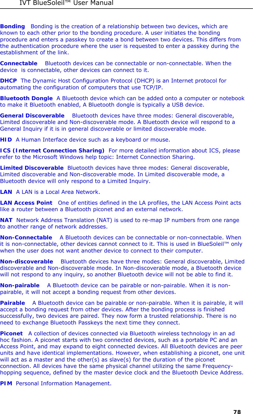 IVT BlueSoleil&trade; User Manual     78 Bonding   Bonding is the creation of a relationship between two devices, which are known to each other prior to the bonding procedure. A user initiates the bonding procedure and enters a passkey to create a bond between two devices. This differs from the authentication procedure where the user is requested to enter a passkey during the establishment of the link. Connectable    Bluetooth devices can be connectable or non-connectable. When the device  is connectable, other devices can connect to it. DHCP  The Dynamic Host Configuration Protocol (DHCP) is an Internet protocol for automating the configuration of computers that use TCP/IP. Bluetooth Dongle  A Bluetooth device which can be added onto a computer or notebook to make it Bluetooth enabled, A Bluetooth dongle is typically a USB device.  General Discoverable    Bluetooth devices have three modes: General discoverable, Limited discoverable and Non-discoverable mode. A Bluetooth device will respond to a General Inquiry if it is in general discoverable or limited discoverable mode. HID  A Human Interface device such as a keyboard or mouse. ICS (Internet Connection Sharing)  For more detailed information about ICS, please refer to the Microsoft Windows help topic: Internet Connection Sharing. Limited Discoverable  Bluetooth devices have three modes: General discoverable, Limited discoverable and Non-discoverable mode. In Limited discoverable mode, a Bluetooth device will only respond to a Limited Inquiry. LAN  A LAN is a Local Area Network. LAN Access Point   One of entities defined in the LA profiles, the LAN Access Point acts like a router between a Bluetooth piconet and an external network. NAT  Network Address Translation (NAT) is used to re-map IP numbers from one range to another range of network addresses. Non-Connectable    A Bluetooth devices can be connectable or non-connectable. When it is non-connectable, other devices cannot connect to it. This is used in BlueSoleil&trade; only when the user does not want another device to connect to their computer. Non-discoverable    Bluetooth devices have three modes: General discoverable, Limited discoverable and Non-discoverable mode. In Non-discoverable mode, a Bluetooth device will not respond to any inquiry, so another Bluetooth device will not be able to find it. Non-pairable    A Bluetooth device can be pairable or non-pairable. When it is non-pairable, it will not accept a bonding request from other devices.  Pairable    A Bluetooth device can be pairable or non-pairable. When it is pairable, it will accept a bonding request from other devices. After the bonding process is finished successfully, two devices are paired. They now form a trusted relationship. There is no need to exchange Bluetooth Passkeys the next time they connect. Piconet   A collection of devices connected via Bluetooth wireless technology in an ad hoc fashion. A piconet starts with two connected devices, such as a portable PC and an Access Point, and may expand to eight connected devices. All Bluetooth devices are peer units and have identical implementations. However, when establishing a piconet, one unit will act as a master and the other(s) as slave(s) for the duration of the piconet connection. All devices have the same physical channel utilizing the same Frequency-hopping sequence, defined by the master device clock and the Bluetooth Device Address.   PIM  Personal Information Management. 