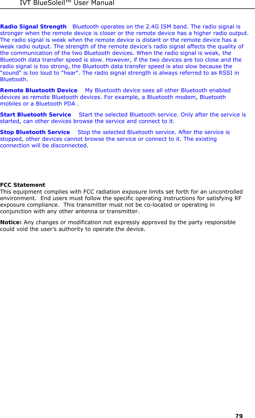IVT BlueSoleil&trade; User Manual     79 Radio Signal Strength   Bluetooth operates on the 2.4G ISM band. The radio signal is stronger when the remote device is closer or the remote device has a higher radio output. The radio signal is weak when the remote device is distant or the remote device has a weak radio output. The strength of the remote device's radio signal affects the quality of the communication of the two Bluetooth devices. When the radio signal is weak, the Bluetooth data transfer speed is slow. However, if the two devices are too close and the radio signal is too strong, the Bluetooth data transfer speed is also slow because the "sound" is too loud to "hear". The radio signal strength is always referred to as RSSI in Bluetooth. Remote Bluetooth Device    My Bluetooth device sees all other Bluetooth enabled devices as remote Bluetooth devices. For example, a Bluetooth modem, Bluetooth mobiles or a Bluetooth PDA . Start Bluetooth Service    Start the selected Bluetooth service. Only after the service is started, can other devices browse the service and connect to it. Stop Bluetooth Service    Stop the selected Bluetooth service. After the service is stopped, other devices cannot browse the service or connect to it. The existing connection will be disconnected.    FCC Statement This equipment complies with FCC radiation exposure limits set forth for an uncontrolled environment.  End users must follow the specific operating instructions for satisfying RF exposure compliance.  This transmitter must not be co-located or operating in conjunction with any other antenna or transmitter.  Notice: Any changes or modification not expressly approved by the party responsible could void the user&rsquo;s authority to operate the device. 