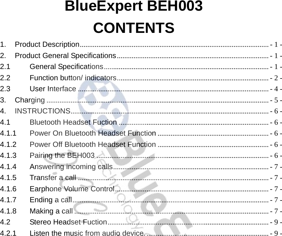 BlueExpert BEH003 CONTENTS 1. Product Description...................................................................................................... - 1 - 2. Product General Specifications.................................................................................. - 1 - 2.1 General Specifications......................................................................................... - 1 - 2.2 Function button/ indicators.................................................................................. - 2 - 2.3 User Interface ....................................................................................................... - 4 - 3. Charging ........................................................................................................................ - 5 - 4. INSTRUCTIONS........................................................................................................... - 6 - 4.1 Bluetooth Headset Fuction ................................................................................. - 6 - 4.1.1 Power On Bluetooth Headset Function ............................................................ - 6 - 4.1.2 Power Off Bluetooth Headset Function ............................................................ - 6 - 4.1.3 Pairing the BEH003 ............................................................................................. - 6 - 4.1.4 Answering incoming calls.................................................................................... - 7 - 4.1.5 Transfer a call ....................................................................................................... - 7 - 4.1.6 Earphone Volume Control................................................................................... - 7 - 4.1.7 Ending a call.......................................................................................................... - 7 - 4.1.8 Making a call ......................................................................................................... - 7 - 4.2 Stereo Headset Fuction....................................................................................... - 9 - 4.2.1 Listen the music from audio device................................................................... - 9 -  