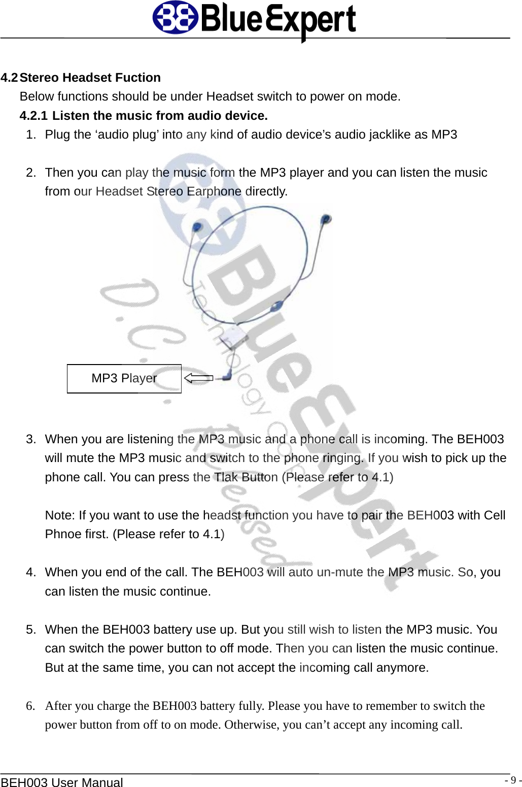   BEH003 User Manual  - 9 - 4.2 Stereo Headset Fuction Below functions should be under Headset switch to power on mode. 4.2.1 Listen the music from audio device. 1.  Plug the &lsquo;audio plug&rsquo; into any kind of audio device&rsquo;s audio jacklike as MP3  2.  Then you can play the music form the MP3 player and you can listen the music from our Headset Stereo Earphone directly.      MP3 Player 3.  When you are listening the MP3 music and a phone call is incoming. The BEH003 will mute the MP3 music and switch to the phone ringing. If you wish to pick up the phone call. You can press the Tlak Button (Please refer to 4.1)  Note: If you want to use the headst function you have to pair the BEH003 with Cell Phnoe first. (Please refer to 4.1)  4.  When you end of the call. The BEH003 will auto un-mute the MP3 music. So, you can listen the music continue.  5.  When the BEH003 battery use up. But you still wish to listen the MP3 music. You can switch the power button to off mode. Then you can listen the music continue. But at the same time, you can not accept the incoming call anymore.  6. After you charge the BEH003 battery fully. Please you have to remember to switch the   power button from off to on mode. Otherwise, you can&rsquo;t accept any incoming call.    