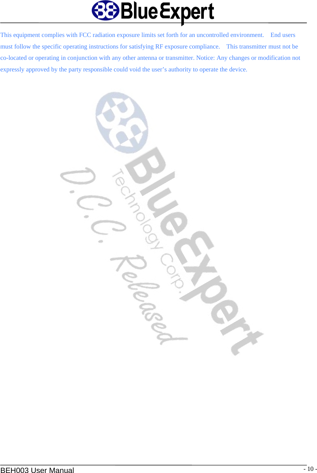   BEH003 User Manual  - 10 -This equipment complies with FCC radiation exposure limits set forth for an uncontrolled environment.    End users must follow the specific operating instructions for satisfying RF exposure compliance.    This transmitter must not be co-located or operating in conjunction with any other antenna or transmitter. Notice: Any changes or modification not expressly approved by the party responsible could void the user&rsquo;s authority to operate the device.  