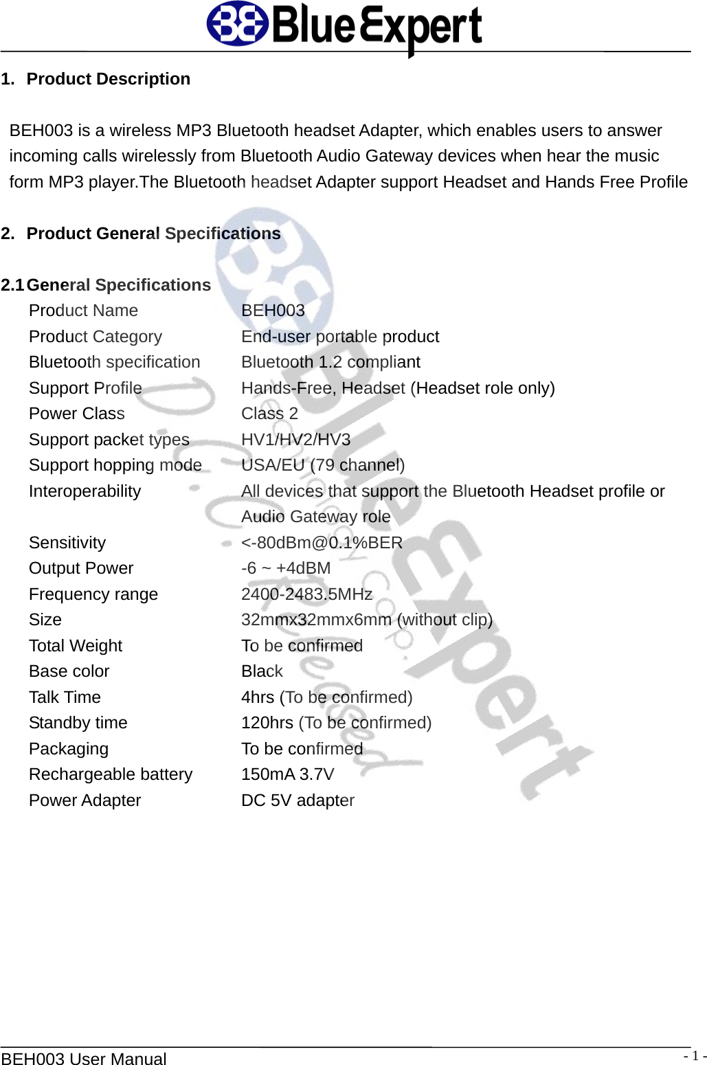   BEH003 User Manual  - 1 -1. Product Description  BEH003 is a wireless MP3 Bluetooth headset Adapter, which enables users to answer incoming calls wirelessly from Bluetooth Audio Gateway devices when hear the music form MP3 player.The Bluetooth headset Adapter support Headset and Hands Free Profile  2.  Product General Specifications  2.1 General  Specifications Product Name   BEH003 Product Category      End-user portable product Bluetooth specification   Bluetooth 1.2 compliant Support Profile   Hands-Free, Headset (Headset role only) Power Class    Class 2 Support packet types    HV1/HV2/HV3 Support hopping mode   USA/EU (79 channel) Interoperability  All devices that support the Bluetooth Headset profile or Audio Gateway role Sensitivity  <-80dBm@0.1%BER Output Power    -6 ~ +4dBM Frequency range    2400-2483.5MHz Size    32mmx32mmx6mm (without clip) Total Weight    To be confirmed Base color    Black Talk Time    4hrs (To be confirmed) Standby time    120hrs (To be confirmed) Packaging    To be confirmed Rechargeable battery    150mA 3.7V Power Adapter   DC 5V adapter   