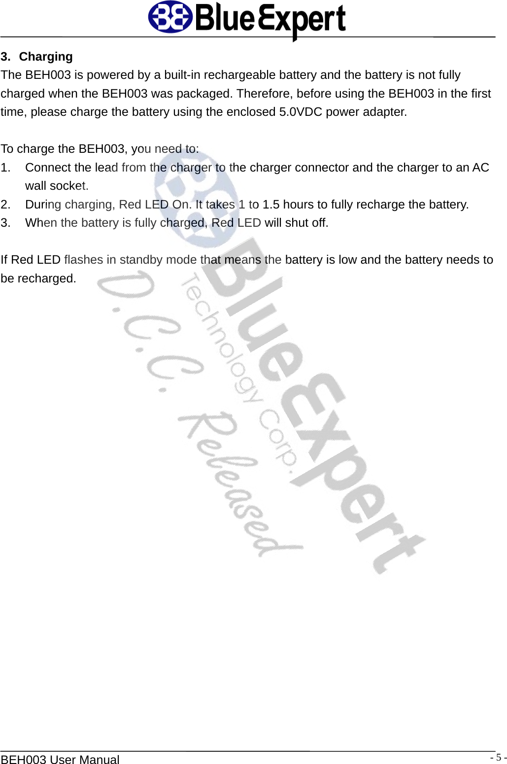   BEH003 User Manual  - 5 -3. Charging The BEH003 is powered by a built-in rechargeable battery and the battery is not fully charged when the BEH003 was packaged. Therefore, before using the BEH003 in the first time, please charge the battery using the enclosed 5.0VDC power adapter.    To charge the BEH003, you need to: 1.  Connect the lead from the charger to the charger connector and the charger to an AC wall socket. 2.  During charging, Red LED On. It takes 1 to 1.5 hours to fully recharge the battery. 3.  When the battery is fully charged, Red LED will shut off.  If Red LED flashes in standby mode that means the battery is low and the battery needs to be recharged.   