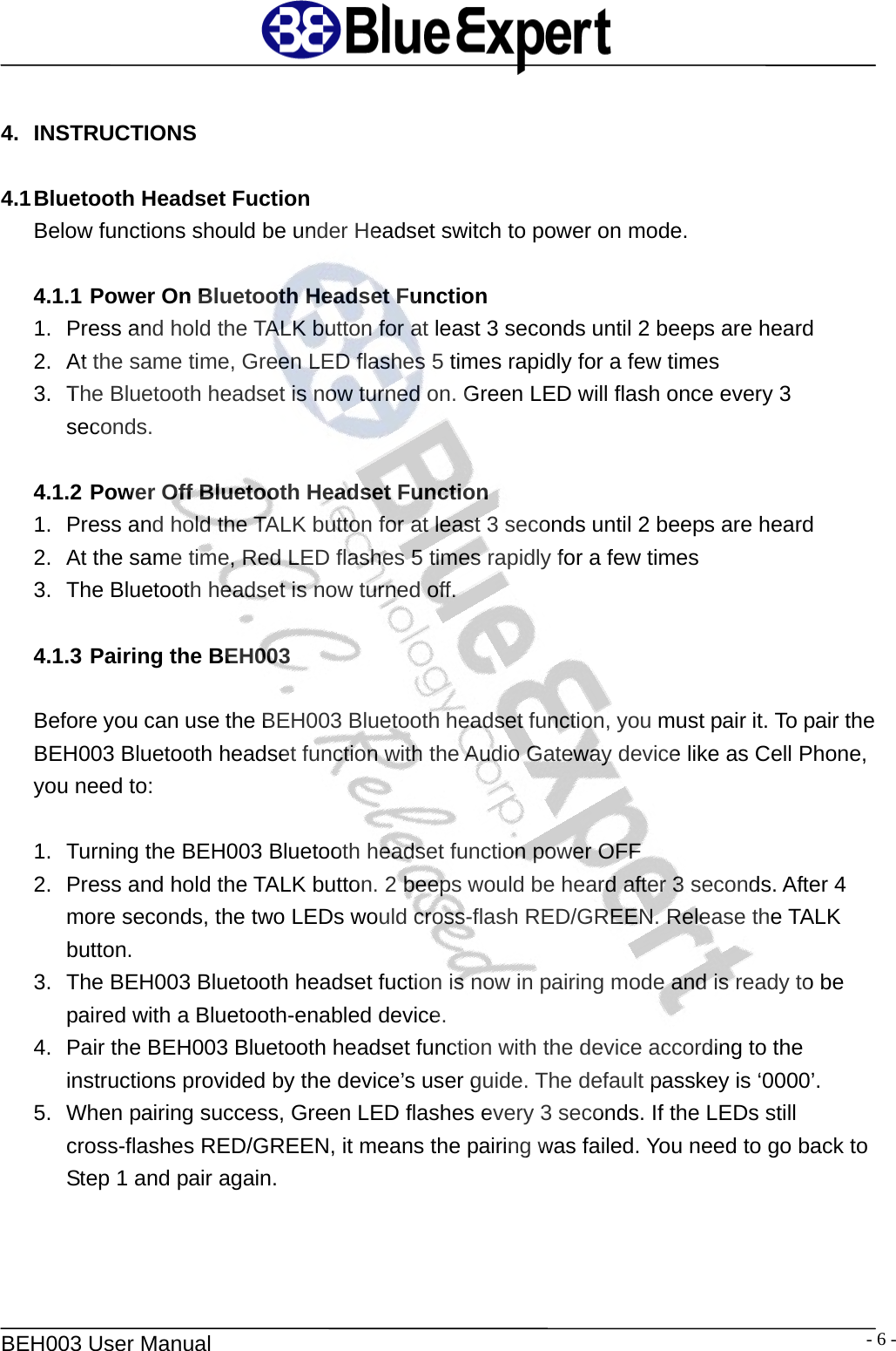   BEH003 User Manual  - 6 - 4. INSTRUCTIONS  4.1 Bluetooth Headset Fuction Below functions should be under Headset switch to power on mode.  4.1.1 Power On Bluetooth Headset Function 1.  Press and hold the TALK button for at least 3 seconds until 2 beeps are heard 2.  At the same time, Green LED flashes 5 times rapidly for a few times 3.  The Bluetooth headset is now turned on. Green LED will flash once every 3 seconds.  4.1.2 Power Off Bluetooth Headset Function 1.  Press and hold the TALK button for at least 3 seconds until 2 beeps are heard 2.  At the same time, Red LED flashes 5 times rapidly for a few times 3.  The Bluetooth headset is now turned off.  4.1.3 Pairing the BEH003    Before you can use the BEH003 Bluetooth headset function, you must pair it. To pair the BEH003 Bluetooth headset function with the Audio Gateway device like as Cell Phone, you need to:  1.  Turning the BEH003 Bluetooth headset function power OFF 2.  Press and hold the TALK button. 2 beeps would be heard after 3 seconds. After 4 more seconds, the two LEDs would cross-flash RED/GREEN. Release the TALK button. 3.  The BEH003 Bluetooth headset fuction is now in pairing mode and is ready to be paired with a Bluetooth-enabled device. 4.  Pair the BEH003 Bluetooth headset function with the device according to the instructions provided by the device&rsquo;s user guide. The default passkey is &lsquo;0000&rsquo;. 5.  When pairing success, Green LED flashes every 3 seconds. If the LEDs still cross-flashes RED/GREEN, it means the pairing was failed. You need to go back to Step 1 and pair again.   