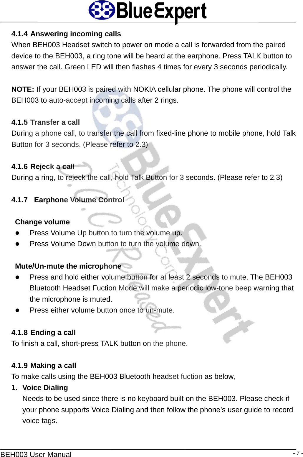   BEH003 User Manual  - 7 -4.1.4 Answering incoming calls When BEH003 Headset switch to power on mode a call is forwarded from the paired device to the BEH003, a ring tone will be heard at the earphone. Press TALK button to answer the call. Green LED will then flashes 4 times for every 3 seconds periodically.  NOTE: If your BEH003 is paired with NOKIA cellular phone. The phone will control the BEH003 to auto-accept incoming calls after 2 rings.  4.1.5 Transfer a call During a phone call, to transfer the call from fixed-line phone to mobile phone, hold Talk Button for 3 seconds. (Please refer to 2.3)   4.1.6 Rejeck a call During a ring, to rejeck the call, hold Talk Button for 3 seconds. (Please refer to 2.3)  4.1.7   Earphone Volume Control  Change volume z Press Volume Up button to turn the volume up.   z Press Volume Down button to turn the volume down.    Mute/Un-mute the microphone z Press and hold either volume button for at least 2 seconds to mute. The BEH003 Bluetooth Headset Fuction Mode will make a periodic low-tone beep warning that the microphone is muted. z Press either volume button once to un-mute.  4.1.8 Ending a call To finish a call, short-press TALK button on the phone.    4.1.9 Making a call To make calls using the BEH003 Bluetooth headset fuction as below,   1. Voice Dialing  Needs to be used since there is no keyboard built on the BEH003. Please check if your phone supports Voice Dialing and then follow the phone&rsquo;s user guide to record voice tags.  